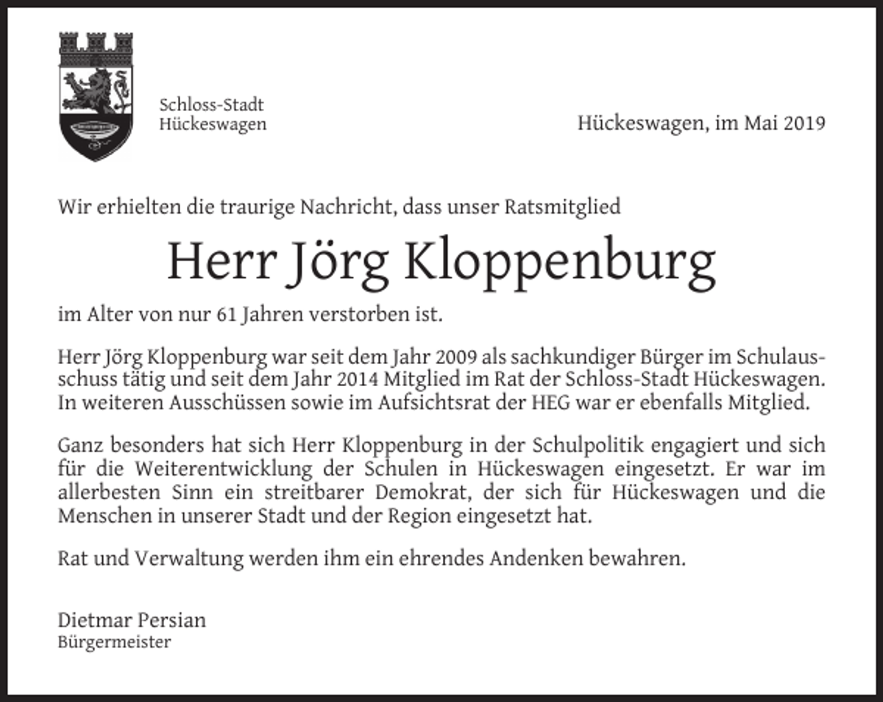 <p>Schloss-Stadt<br />Hückeswagen</p><p>Hückeswagen, im Mai 2019</p><p>Wir erhielten die traurige Nachricht, dass unser Ratsmitglied</p><p>Herr Jörg Kloppenburg<br />im Alter von nur 61 Jahren verstorben ist.<br />Herr Jörg Kloppenburg war seit dem Jahr 2009 als sachkundiger Bürger im Schulausschuss tätig und seit dem Jahr 2014 Mitglied im Rat der Schloss-Stadt Hückeswagen.<br />In weiteren Ausschüssen sowie im Aufsichtsrat der HEG war er ebenfalls Mitglied.<br />Ganz besonders hat sich Herr Kloppenburg in der Schulpolitik engagiert und sich<br />für die Weiterentwicklung der Schulen in Hückeswagen eingesetzt. Er war im<br />allerbesten Sinn ein streitbarer Demokrat, der sich für Hückeswagen und die<br />Menschen in unserer Stadt und der Region eingesetzt hat.<br />Rat und Verwaltung werden ihm ein ehrendes Andenken bewahren.<br />Dietmar Persian<br />Bürgermeister</p>