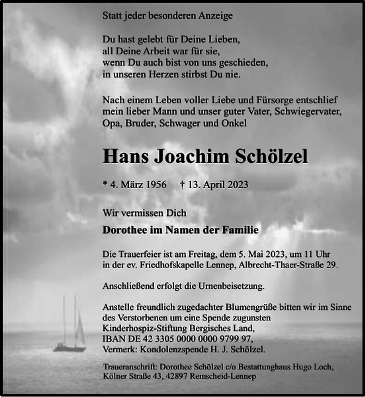 <p>Statt jeder besonderen Anzeige<br />Du hast gelebt für Deine Lieben,<br />all Deine Arbeit war für sie,<br />wenn Du auch bist von uns geschieden,<br />in unseren Herzen stirbst Du nie.<br />Nach einem Leben voller Liebe und Fürsorge entschlief<br />mein lieber Mann und unser guter Vater, Schwiegervater,<br />Opa, Bruder, Schwager und Onkel</p><p>Hans Joachim Schölzel<br />* 4. März 1956</p><p>† 13. April 2023</p><p>Wir vermissen Dich</p><p>Dorothee im Namen der Familie<br />Die Trauerfeier ist am Freitag, dem 5. Mai 2023, um 11 Uhr<br />in der ev. Friedhofskapelle Lennep, Albrecht-Thaer-Straße 29.<br />Anschließend erfolgt die Urnenbeisetzung.<br />Anstelle freundlich zugedachter Blumengrüße bitten wir im Sinne<br />des Verstorbenen um eine Spende zugunsten<br />Kinderhospiz-Stiftung Bergisches Land,<br />IBAN DE 42 3305 9797,<br />Vermerk: Kondolenzspende H. J. Schölzel.<br />Traueranschrift: Dorothee Schölzel c/o Bestattunghaus Hugo Loch,<br />Kölner Straße 43, 42897 Remscheid-Lennep</p>