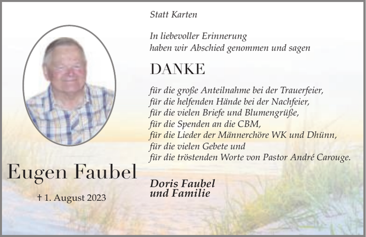 <p>Statt Karten<br />In liebevoller Erinnerung<br />haben wir Abschied genommen und sagen</p><p>DANKE</p><p>Eugen Faubel<br />† 1. August 2023</p><p>für die große Anteilnahme bei der Trauerfeier,<br />für die helfenden Hände bei der Nachfeier,<br />für die vielen Briefe und Blumengrüße,<br />für die Spenden an die CBM,<br />für die Lieder der Männerchöre WK und Dhünn,<br />für die vielen Gebete und<br />für die tröstenden Worte von Pastor André Carouge.</p><p>Doris Faubel<br />und Familie</p>
