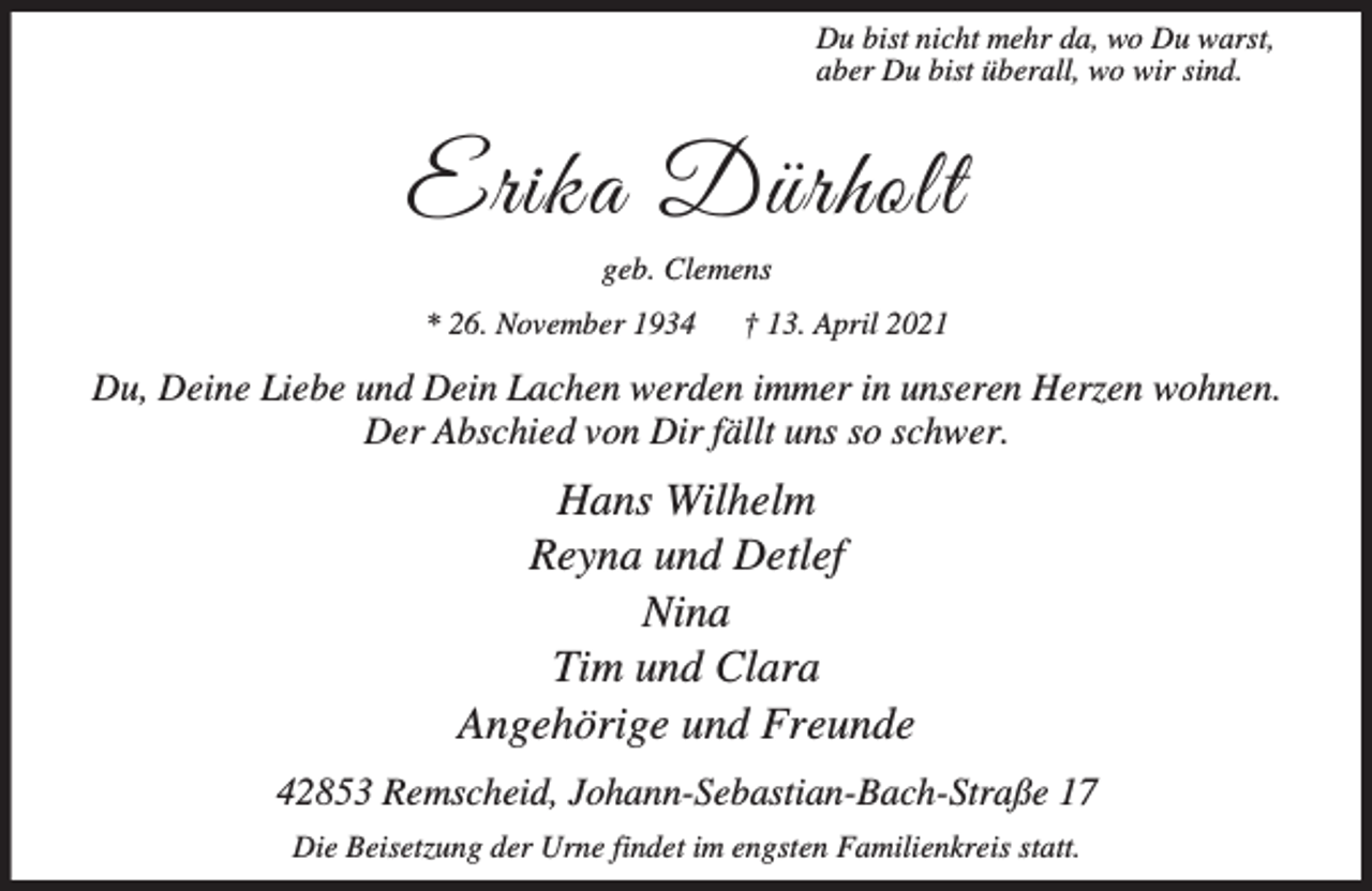 <p>Du bist nicht mehr da, wo Du warst,<br />aber Du bist überall, wo wir sind.</p><p>Erika Dürholt<br />geb. Clemens<br />* 26. November 1934</p><p>† 13. April 2021</p><p>Du, Deine Liebe und Dein Lachen werden immer in unseren Herzen wohnen.<br />Der Abschied von Dir fällt uns so schwer.</p><p>Hans Wilhelm<br />Reyna und Detlef<br />Nina<br />Tim und Clara<br />Angehörige und Freunde<br />42853 Remscheid, Johann-Sebastian-Bach-Straße 17<br />Die Beisetzung der Urne findet im engsten Familienkreis statt.</p>