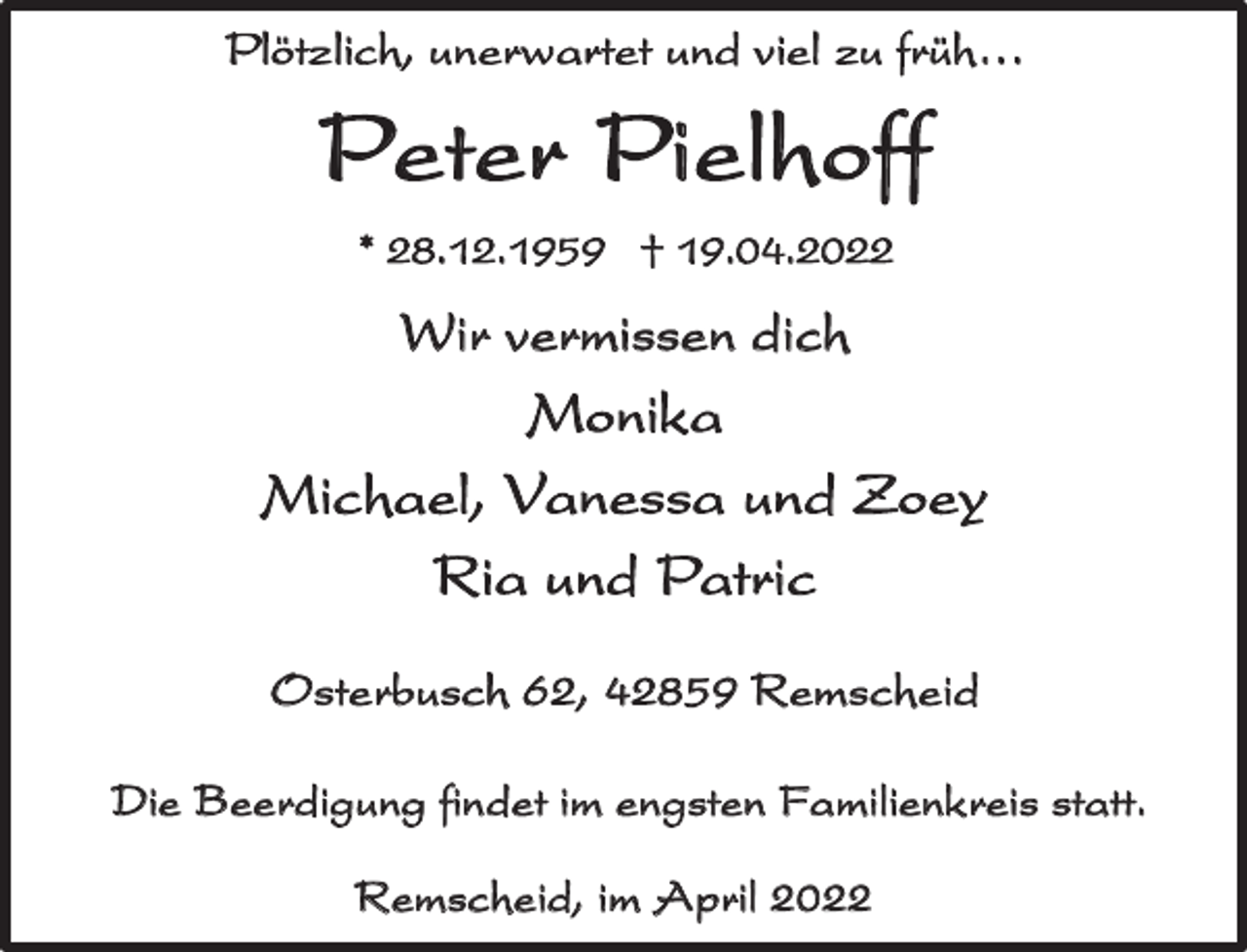<p>Plötzlich, unerwartet und viel zu früh…</p><p>P e ter P i el h off<br />* 28.12.1959 † 19.04.2022</p><p>Wir vermissen dich</p><p>Monika<br />Michael, Vanessa und Zoey<br />Ria und Patric<br />Osterbusch 62, 42859 Remscheid<br />Die Beerdigung findet im engsten Familienkreis statt.<br />Remscheid, im April 2022</p>