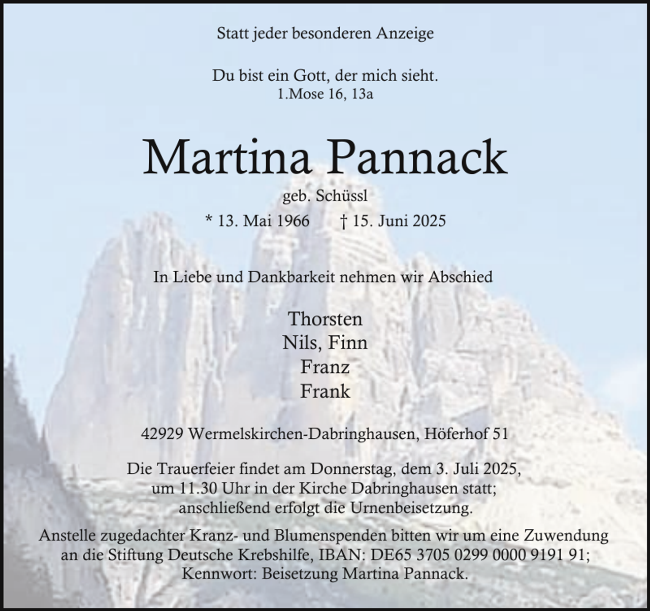 <p>Statt jeder besonderen Anzeige<br />Du bist ein Gott, der mich sieht.<br />1.Mose 16, 13a</p><p>Martina Pannack<br />geb. Schüssl</p><p>* 13. Mai 1966</p><p>† 15. Juni 2025</p><p>In Liebe und Dankbarkeit nehmen wir Abschied</p><p>Thorsten<br />Nils, Finn<br />Franz<br />Frank<br />42929 Wermelskirchen-Dabringhausen, Höferhof 51<br />Die Trauerfeier findet am Donnerstag, dem 3. Juli 2025,<br />um 11.30 Uhr in der Kirche Dabringhausen statt;<br />anschließend erfolgt die Urnenbeisetzung.<br />Anstelle zugedachter Kranz- und Blumenspenden bitten wir um eine Zuwendung<br />an die Stiftung Deutsche Krebshilfe, IBAN: DE65 3705 0299 0000 91;<br />Kennwort: Beisetzung Martina Pannack.</p>