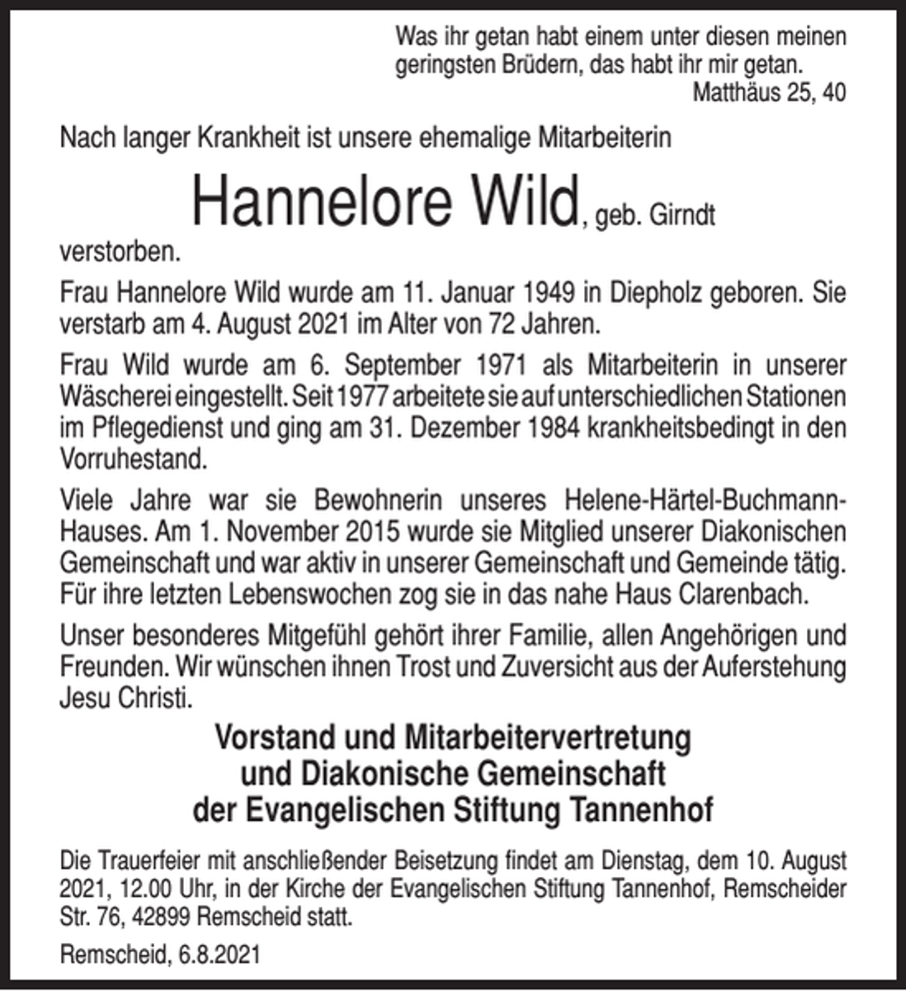 <p>Was ihr getan habt einem unter diesen meinen<br />geringsten Brüdern, das habt ihr mir getan.<br />Matthäus 25, 40</p><p>Nach langer Krankheit ist unsere ehemalige Mitarbeiterin</p><p>Hannelore Wild</p><p>, geb. Girndt<br />verstorben.<br />Frau Hannelore Wild wurde am 11. Januar 1949 in Diepholz geboren. Sie<br />verstarb am 4. August 2021 im Alter von 72 Jahren.<br />Frau Wild wurde am 6. September 1971 als Mitarbeiterin in unserer<br />Wäscherei eingestellt. Seit 1977 arbeitete sie auf unterschiedlichen Stationen<br />im Pﬂegedienst und ging am 31. Dezember 1984 krankheitsbedingt in den<br />Vorruhestand.<br />Viele Jahre war sie Bewohnerin unseres Helene-Härtel-BuchmannHauses. Am 1. November 2015 wurde sie Mitglied unserer Diakonischen<br />Gemeinschaft und war aktiv in unserer Gemeinschaft und Gemeinde tätig.<br />Für ihre letzten Lebenswochen zog sie in das nahe Haus Clarenbach.<br />Unser besonderes Mitgefühl gehört ihrer Familie, allen Angehörigen und<br />Freunden. Wir wünschen ihnen Trost und Zuversicht aus der Auferstehung<br />Jesu Christi.</p><p>Vorstand und Mitarbeitervertretung<br />und Diakonische Gemeinschaft<br />der Evangelischen Stiftung Tannenhof</p><p>Die Trauerfeier mit anschließender Beisetzung ﬁndet am Dienstag, dem 10. August<br />2021, 12.00 Uhr, in der Kirche der Evangelischen Stiftung Tannenhof, Remscheider<br />Str. 76, 42899 Remscheid statt.<br />Remscheid, 6.8.2021</p>