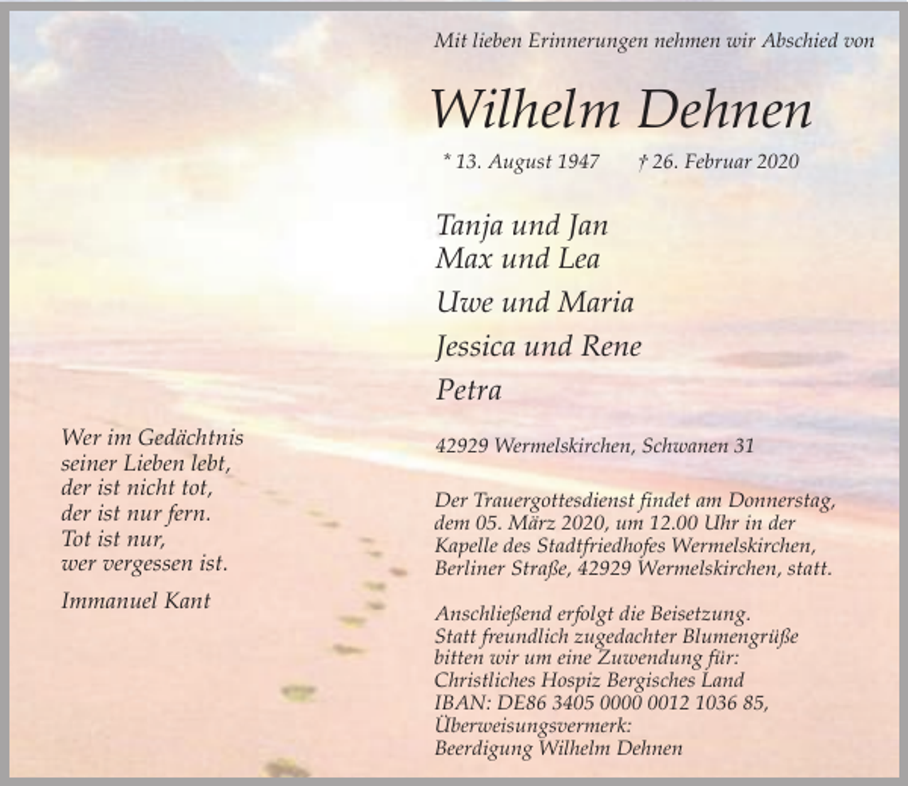 <p>Mit lieben Erinnerungen nehmen wir Abschied von</p><p>Wilhelm Dehnen<br />* 13. August 1947</p><p>† 26. Februar 2020</p><p>Tanja und Jan<br />Max und Lea<br />Uwe und Maria<br />Jessica und Rene<br />Petra<br />Wer im Gedächtnis<br />seiner Lieben lebt,<br />der ist nicht tot,<br />der ist nur fern.<br />Tot ist nur,<br />wer vergessen ist.<br />Immanuel Kant</p><p>42929 Wermelskirchen, Schwanen 31</p><p>Der Trauergottesdienst findet am Donnerstag,<br />dem 05. März 2020, um 12.00 Uhr in der<br />Kapelle des Stadtfriedhofes Wermelskirchen,<br />Berliner Straße, 42929 Wermelskirchen, statt.<br />Anschließend erfolgt die Beisetzung.<br />Statt freundlich zugedachter Blumengrüße<br />bitten wir um eine Zuwendung für:<br />Christliches Hospiz Bergisches Land<br />IBAN: DE86 3405 0012 1036 85,<br />Überweisungsvermerk:<br />Beerdigung Wilhelm Dehnen</p>