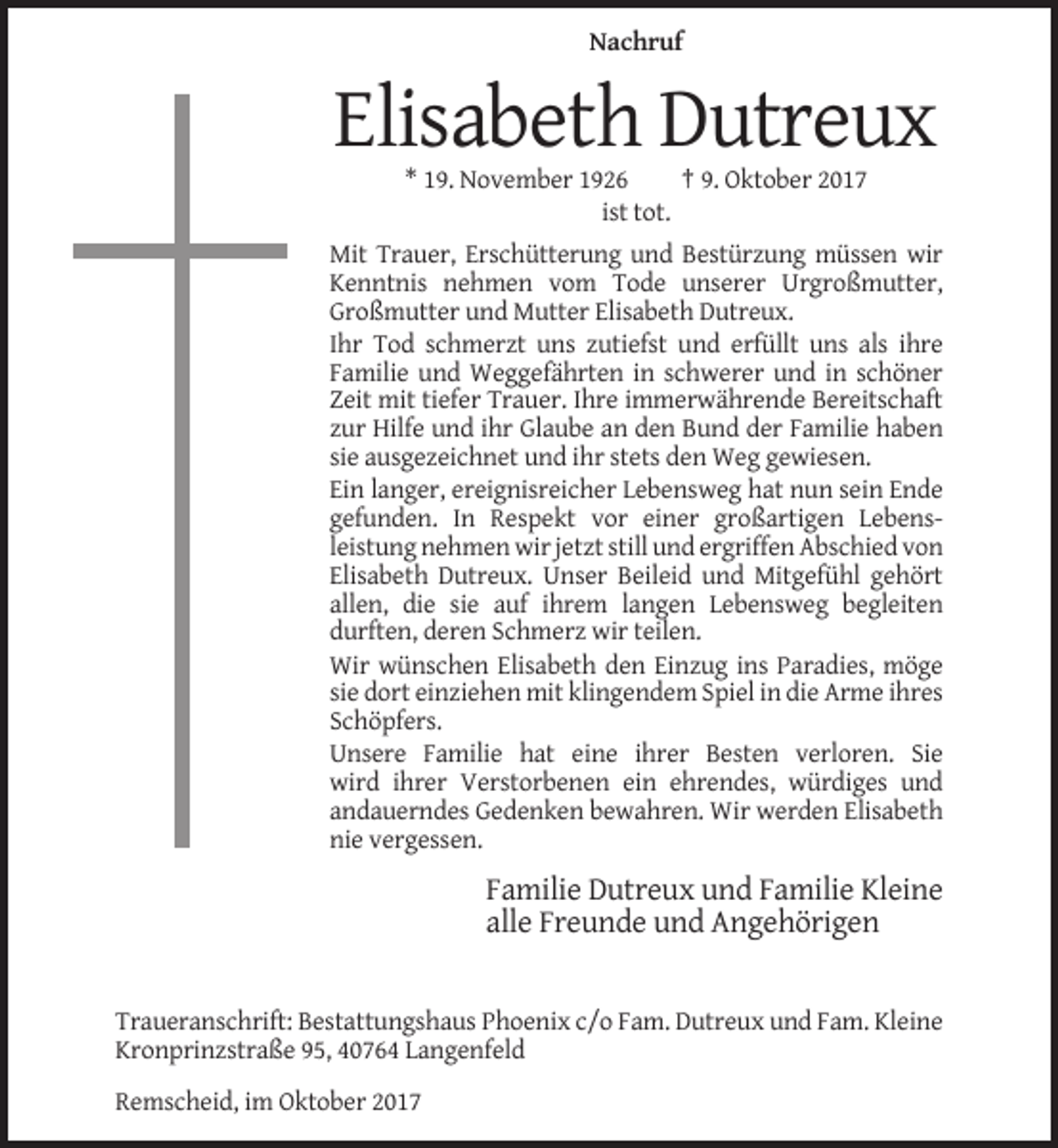 <p>Nachruf</p><p>Elisabeth Dutreux<br />* 19. November 1926<br />† 9. Oktober 2017<br />ist tot.<br />Mit Trauer, Erschütterung und Bestürzung müssen wir<br />Kenntnis nehmen vom Tode unserer Urgroßmutter,<br />Großmutter und Mutter Elisabeth Dutreux.<br />Ihr Tod schmerzt uns zutiefst und erfüllt uns als ihre<br />Familie und Weggefährten in schwerer und in schöner<br />Zeit mit tiefer Trauer. Ihre immerwährende Bereitschaft<br />zur Hilfe und ihr Glaube an den Bund der Familie haben<br />sie ausgezeichnet und ihr stets den Weg gewiesen.<br />Ein langer, ereignisreicher Lebensweg hat nun sein Ende<br />gefunden. In Respekt vor einer großartigen Lebensleistung nehmen wir jetzt still und ergriffen Abschied von<br />Elisabeth Dutreux. Unser Beileid und Mitgefühl gehört<br />allen, die sie auf ihrem langen Lebensweg begleiten<br />durften, deren Schmerz wir teilen.<br />Wir wünschen Elisabeth den Einzug ins Paradies, möge<br />sie dort einziehen mit klingendem Spiel in die Arme ihres<br />Schöpfers.<br />Unsere Familie hat eine ihrer Besten verloren. Sie<br />wird ihrer Verstorbenen ein ehrendes, würdiges und<br />andauerndes Gedenken bewahren. Wir werden Elisabeth<br />nie vergessen.</p><p>Familie Dutreux und Familie Kleine<br />alle Freunde und Angehörigen</p><p>Traueranschrift: Bestattungshaus Phoenix c/o Fam. Dutreux und Fam. Kleine<br />Kronprinzstraße 95, 40764 Langenfeld<br />Remscheid, im Oktober 2017</p>