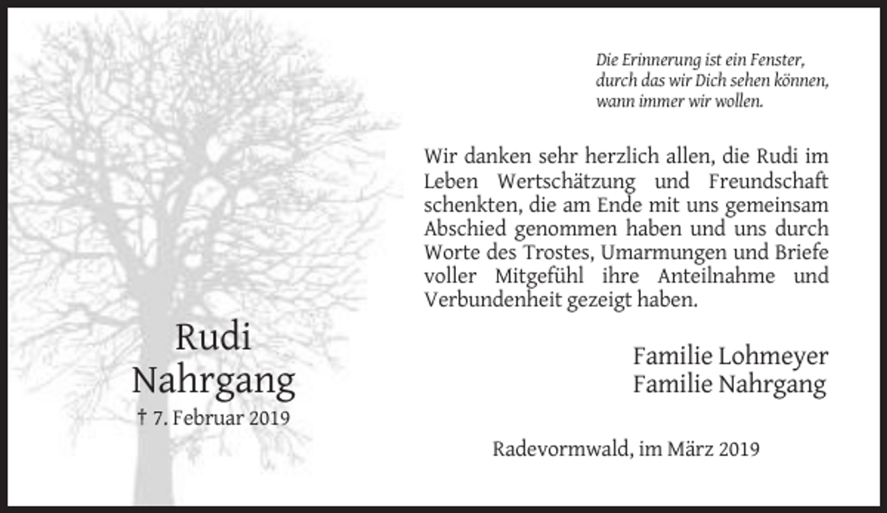 <p>Die Erinnerung ist ein Fenster,<br />durch das wir Dich sehen können,<br />wann immer wir wollen.</p><p>Wir danken sehr herzlich allen, die Rudi im<br />Leben Wertschätzung und Freundschaft<br />schenkten, die am Ende mit uns gemeinsam<br />Abschied genommen haben und uns durch<br />Worte des Trostes, Umarmungen und Briefe<br />voller Mitgefühl ihre Anteilnahme und<br />Verbundenheit gezeigt haben.</p><p>Rudi<br />Nahrgang</p><p>Familie Lohmeyer<br />Familie Nahrgang</p><p>† 7. Februar 2019<br />Radevormwald, im März 2019</p>