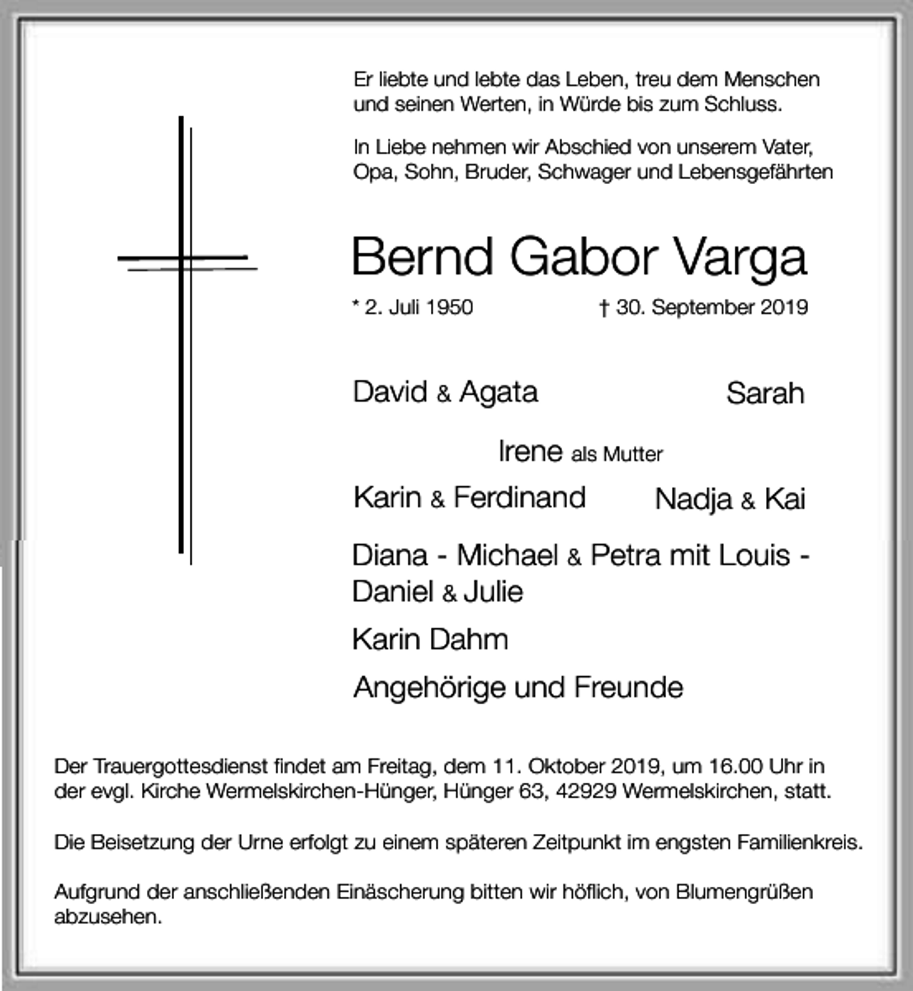 <p>Er liebte und lebte das Leben, treu dem Menschen<br />und seinen Werten, in Würde bis zum Schluss.<br />In Liebe nehmen wir Abschied von unserem Vater,<br />Opa, Sohn, Bruder, Schwager und Lebensgefährten</p><p>Bernd Gabor Varga<br />* 2. Juli 1950</p><p>† 30. September 2019</p><p>David &amp; Agata</p><p>Sarah</p><p>Irene als Mutter<br />Karin &amp; Ferdinand</p><p>Nadja &amp; Kai</p><p>Diana - Michael &amp; Petra mit Louis Daniel &amp; Julie<br />Karin Dahm<br />Angehörige und Freunde<br />Der Trauergottesdienst findet am Freitag, dem 11. Oktober 2019, um 16.00 Uhr in<br />der evgl. Kirche Wermelskirchen-Hünger, Hünger 63, 42929 Wermelskirchen, statt.<br />Die Beisetzung der Urne erfolgt zu einem späteren Zeitpunkt im engsten Familienkreis.<br />Aufgrund der anschließenden Einäscherung bitten wir höflich, von Blumengrüßen<br />abzusehen.</p>