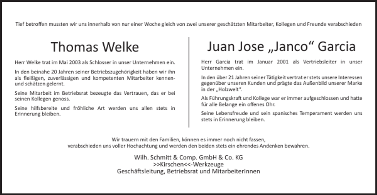<p>Tief betroﬀen mussten wir uns innerhalb von nur einer Woche gleich von zwei unserer geschätzten Mitarbeiter, Kollegen und Freunde verabschieden</p><p>Thomas Welke</p><p>Juan Jose „Janco“ Garcia</p><p>Herr Welke trat im Mai 2003 als Schlosser in unser Unternehmen ein.</p><p>Herr Garcia trat im Januar 2001 als Vertriebsleiter in unser<br />Unternehmen ein.</p><p>In den beinahe 20 Jahren seiner Betriebszugehörigkeit haben wir ihn<br />als ﬂeißigen, zuverlässigen und kompetenten Mitarbeiter kennenund schätzen gelernt.<br />Seine Mitarbeit im Betriebsrat bezeugte das Vertrauen, das er bei<br />seinen Kollegen genoss.<br />Seine hilfsbereite und fröhliche Art werden uns allen stets in<br />Erinnerung bleiben.</p><p>In den über 21 Jahren seiner Tätigkeit vertrat er stets unsere Interessen<br />gegenüber unseren Kunden und prägte das Außenbild unserer Marke<br />in der „Holzwelt“.<br />Als Führungskraft und Kollege war er immer aufgeschlossen und hatte<br />für alle Belange ein oﬀenes Ohr.<br />Seine Lebensfreude und sein spanisches Temperament werden uns<br />stets in Erinnerung bleiben.</p><p>Wir trauern mit den Familien, können es immer noch nicht fassen,<br />verabschieden uns voller Hochachtung und werden den beiden stets ein ehrendes Andenken bewahren.</p><p>Wilh. Schmitt &amp; Comp. GmbH &amp; Co. KG<br />>>Kirschen<<-Werkzeuge<br />Geschäftsleitung, Betriebsrat und MitarbeiterInnen</p>