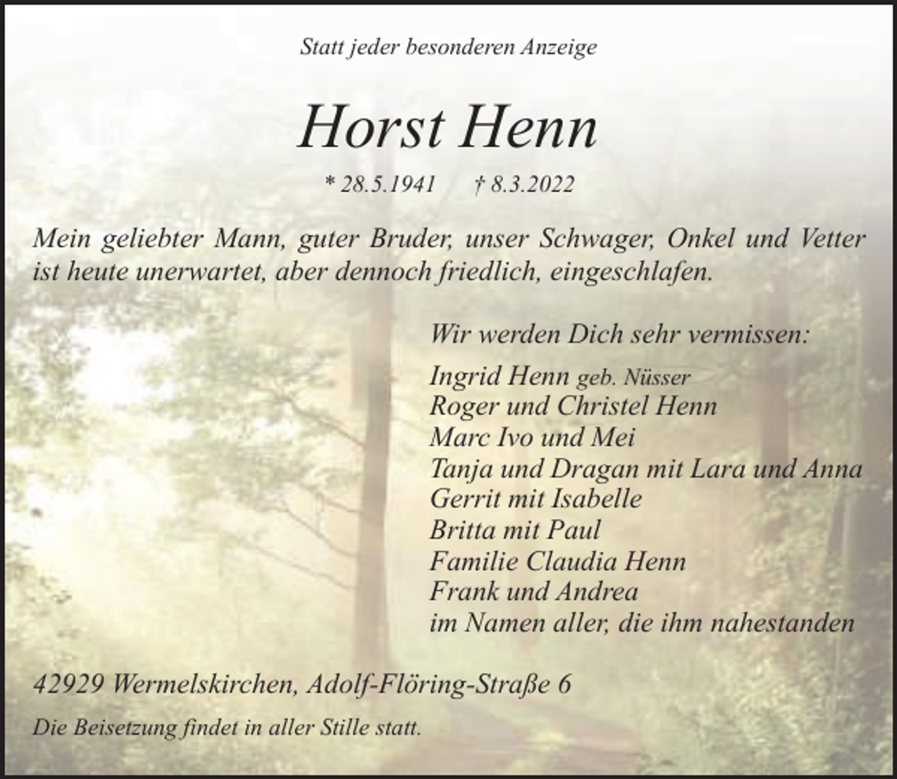 <p>Statt jeder besonderen Anzeige</p><p>Horst Henn<br />* 28.5.1941</p><p>† 8.3.2022</p><p>Mein geliebter Mann, guter Bruder, unser Schwager, Onkel und Vetter<br />ist heute unerwartet, aber dennoch friedlich, eingeschlafen.<br />Wir werden Dich sehr vermissen:<br />Ingrid Henn geb. Nüsser<br />Roger und Christel Henn<br />Marc Ivo und Mei<br />Tanja und Dragan mit Lara und Anna<br />Gerrit mit Isabelle<br />Britta mit Paul<br />Familie Claudia Henn<br />Frank und Andrea<br />im Namen aller, die ihm nahestanden<br />42929 Wermelskirchen, Adolf-Flöring-Straße 6<br />Die Beisetzung findet in aller Stille statt.</p>