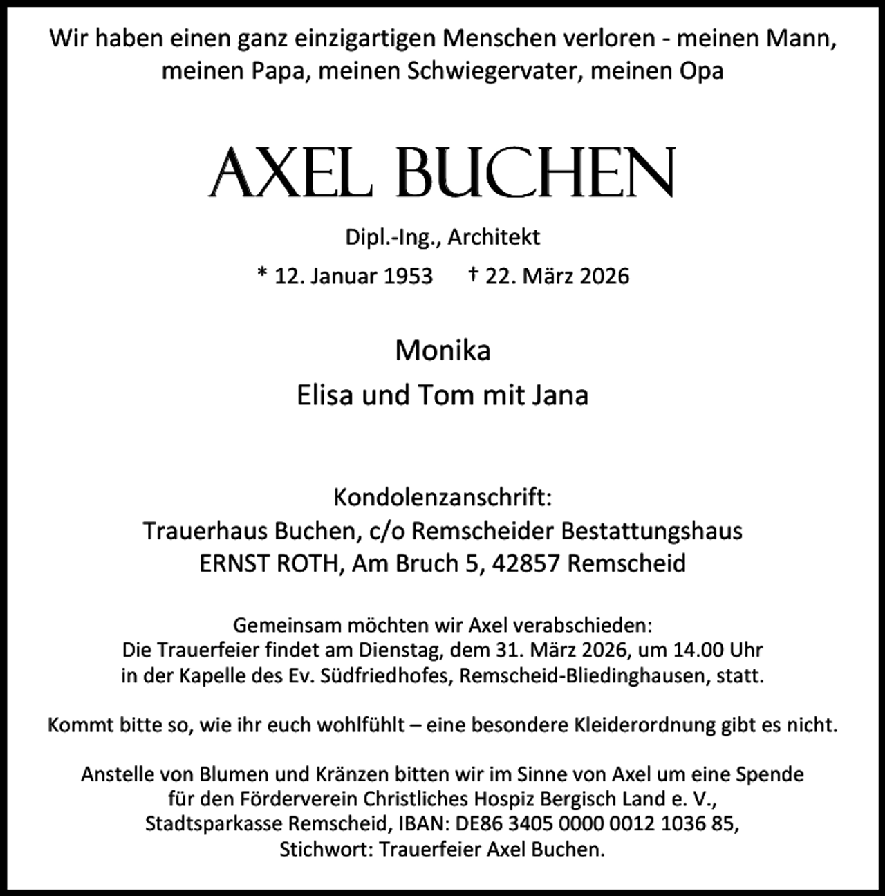 <p>Wir haben einen ganz einzigartigen Menschen verloren - meinen Mann,<br />meinen Papa, meinen Schwiegervater, meinen Opa</p><p>Axel Buchen<br />Dipl.-Ing., Architekt<br />* 12. Januar 1953</p><p>† 22. März 2026</p><p>Monika<br />Elisa und Tom mit Jana<br />Kondolenzanschrift:<br />Trauerhaus Buchen, c/o Remscheider Bestattungshaus<br />ERNST ROTH, Am Bruch 5, 42857 Remscheid<br />Gemeinsam möchten wir Axel verabschieden:<br />Die Trauerfeier findet am Dienstag, dem 31. März 2026, um 14.00 Uhr<br />in der Kapelle des Ev. Südfriedhofes, Remscheid-Bliedinghausen, statt.<br />Kommt bitte so, wie ihr euch wohlfühlt – eine besondere Kleiderordnung gibt es nicht.<br />Anstelle von Blumen und Kränzen bitten wir im Sinne von Axel um eine Spende<br />für den Förderverein Christliches Hospiz Bergisch Land e. V.,<br />Stadtsparkasse Remscheid, IBAN: DE86 3405 0012 1036 85,<br />Stichwort: Trauerfeier Axel Buchen.</p>