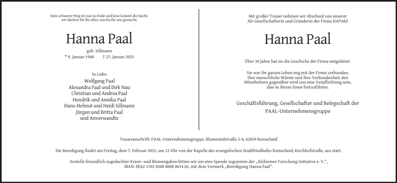 <p>Dein schwerer Weg ist nun zu Ende und leise kommt die Nacht,<br />wir danken Dir für alles, was Du für uns gemacht.</p><p>Mit großer Trauer nehmen wir Abschied von unserer<br />Alt-Gesellschafterin und Gründerin der Firma HAPARE</p><p>Hanna Paal</p><p>Hanna Paal</p><p>geb. Sillmann<br />* 9. Januar 1948<br />† 27. Januar 2025<br />Über 30 Jahre hat sie die Geschicke der Firma mitgeleitet.<br />In Liebe</p><p>Wolfgang Paal<br />Alexandra Paal und Dirk Nau<br />Christian und Andrea Paal<br />Hendrik und Annika Paal<br />Hans-Helmut und Heidi Sillmann<br />Jürgen und Britta Paal<br />und Anverwandte</p><p>Sie war ihr ganzes Leben eng mit der Firma verbunden.<br />Ihre menschliche Wärme und ihre Verbundenheit den<br />Mitarbeitern gegenüber wird uns eine Verpflichtung sein,<br />dies in ihrem Sinne fortzuführen.</p><p>Geschäftsführung, Gesellschafter und Belegschaft der<br />PAAL-Unternehmensgruppe</p><p>Traueranschrift: PAAL-Unternehmensgruppe, Blumentalstraße 2-4, 42859 Remscheid<br />Die Beerdigung findet am Freitag, dem 7. Februar 2025, um 12 Uhr von der Kapelle des evangelischen Stadtfriedhofes Remscheid, Kirchhofstraße, aus statt.<br />Anstelle freundlich zugedachter Kranz- und Blumengaben bitten wir um eine Spende zugunsten der „Alzheimer Forschung Initiative e. V.“,<br />IBAN: DE62 3702 0508 0634 02, mit dem Vermerk „Beerdigung Hanna Paal“.</p>
