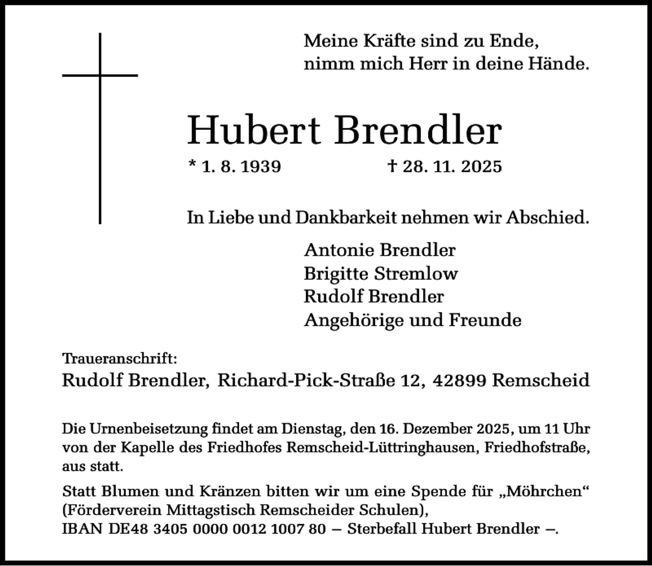<p>Meine Kräfte sind zu Ende,<br />nimm mich Herr in deine Hände.</p><p>Hubert Brendler<br />* 1. 8. 1939</p><p>† 28. 11. 2025</p><p>In Liebe und Dankbarkeit nehmen wir Abschied.</p><p>Antonie Brendler<br />Brigitte Stremlow<br />Rudolf Brendler<br />Angehörige und Freunde<br />Traueranschrift:</p><p>Rudolf Brendler, Richard-Pick-Straße 12, 42899 Remscheid<br />Die Urnenbeisetzung findet am Dienstag, den 16. Dezember 2025, um 11 Uhr<br />von der Kapelle des Friedhofes Remscheid-Lüttringhausen, Friedhofstraße,<br />aus statt.</p><p>Statt Blumen und Kränzen bitten wir um eine Spende für „Möhrchen“<br />(Förderverein Mittagstisch Remscheider Schulen),<br />IBAN DE48 3405 0012 1007 80 – Sterbefall Hubert Brendler –.</p>