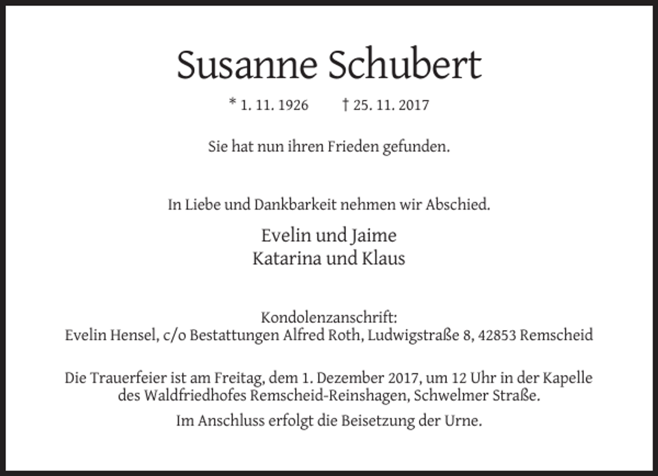 <p>Susanne Schubert<br />* 1. 11. 1926</p><p>† 25. 11. 2017</p><p>Sie hat nun ihren Frieden gefunden.</p><p>In Liebe und Dankbarkeit nehmen wir Abschied.</p><p>Evelin und Jaime<br />Katarina und Klaus</p><p>Kondolenzanschrift:<br />Evelin Hensel, c/o Bestattungen Alfred Roth, Ludwigstraße 8, 42853 Remscheid<br />Die Trauerfeier ist am Freitag, dem 1. Dezember 2017, um 12 Uhr in der Kapelle<br />des Waldfriedhofes Remscheid-Reinshagen, Schwelmer Straße.<br />Im Anschluss erfolgt die Beisetzung der Urne.</p>