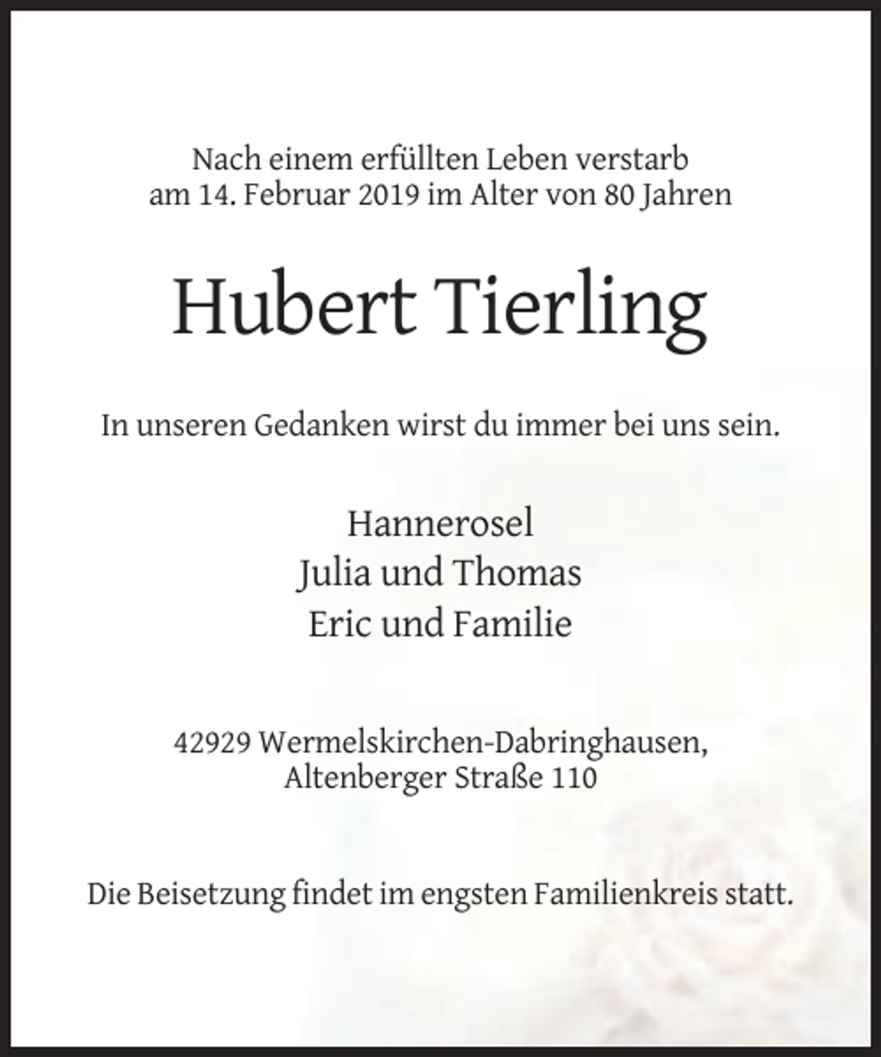 <p>Nach einem erfüllten Leben verstarb<br />am 14. Februar 2019 im Alter von 80 Jahren</p><p>Hubert Tierling<br />In unseren Gedanken wirst du immer bei uns sein.</p><p>Hannerosel<br />Julia und Thomas<br />Eric und Familie</p><p>42929 Wermelskirchen-Dabringhausen,<br />Altenberger Straße 110</p><p>Die Beisetzung findet im engsten Familienkreis statt.</p>