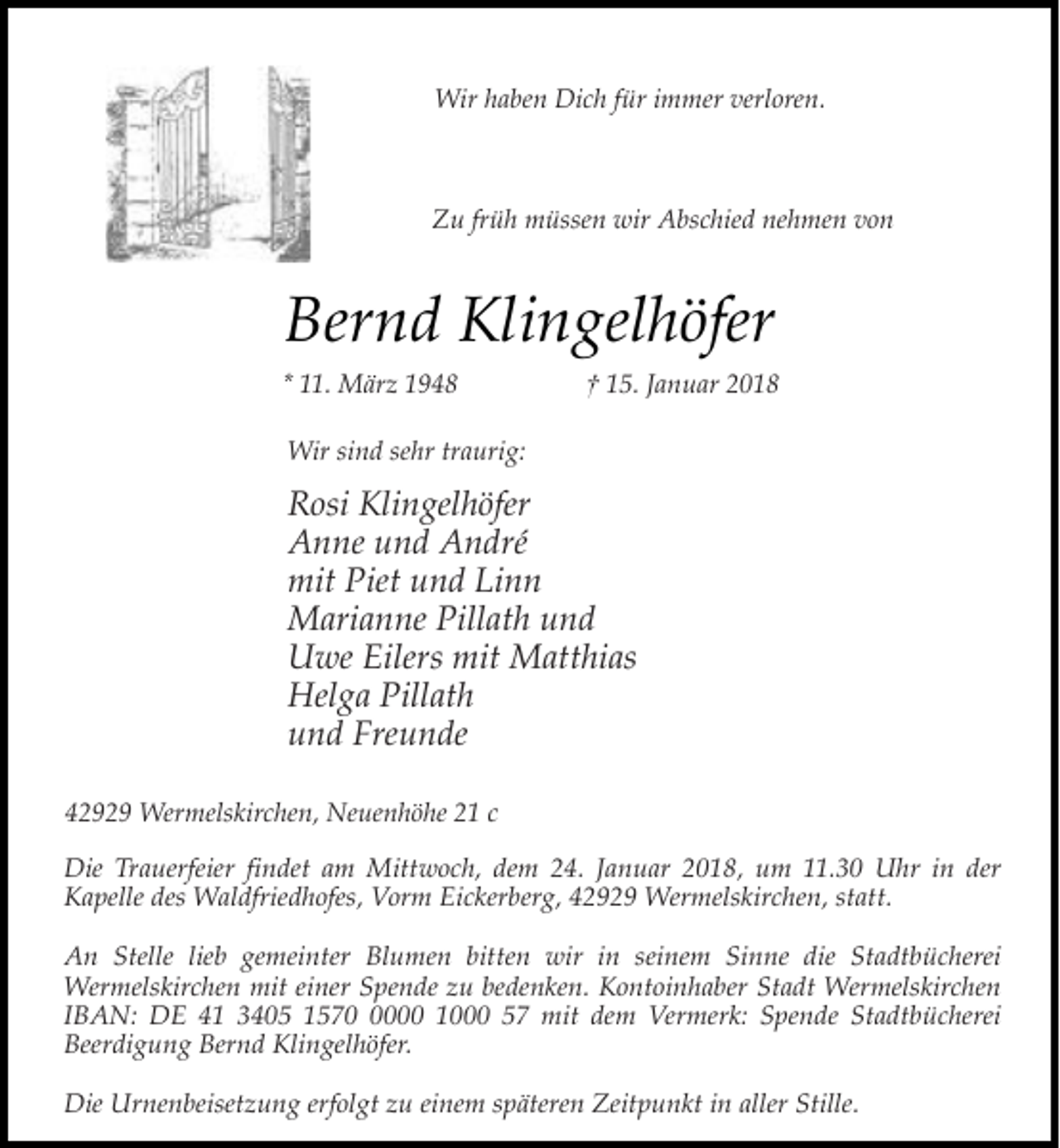 <p>Wir haben Dich für immer verloren.</p><p>Zu früh müssen wir Abschied nehmen von</p><p>Bernd Klingelhöfer<br />* 11. März 1948</p><p>† 15. Januar 2018</p><p>Wir sind sehr traurig:</p><p>Rosi Klingelhöfer<br />Anne und André<br />mit Piet und Linn<br />Marianne Pillath und<br />Uwe Eilers mit Matthias<br />Helga Pillath<br />und Freunde<br />42929 Wermelskirchen, Neuenhöhe 21 c<br />Die Trauerfeier findet am Mittwoch, dem 24. Januar 2018, um 11.30 Uhr in der<br />Kapelle des Waldfriedhofes, Vorm Eickerberg, 42929 Wermelskirchen, statt.<br />An Stelle lieb gemeinter Blumen bitten wir in seinem Sinne die Stadtbücherei<br />Wermelskirchen mit einer Spende zu bedenken. Kontoinhaber Stadt Wermelskirchen<br />IBAN: DE 41 3405 157000 1000 57 mit dem Vermerk: Spende Stadtbücherei<br />Beerdigung Bernd Klingelhöfer.<br />Die Urnenbeisetzung erfolgt zu einem späteren Zeitpunkt in aller Stille.</p>