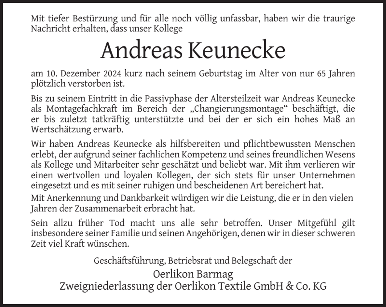 <p>Mit tiefer Bestürzung und für alle noch völlig unfassbar, haben wir die traurige<br />Nachricht erhalten, dass unser Kollege</p><p>Andreas Keunecke<br />am 10. Dezember 2024 kurz nach seinem Geburtstag im Alter von nur 65 Jahren<br />plötzlich verstorben ist.<br />Bis zu seinem Eintritt in die Passivphase der Altersteilzeit war Andreas Keunecke<br />als Montagefachkraft im Bereich der „Changierungsmontage“ beschäftigt, die<br />er bis zuletzt tatkräftig unterstützte und bei der er sich ein hohes Maß an<br />Wertschätzung erwarb.<br />Wir haben Andreas Keunecke als hilfsbereiten und pflichtbewussten Menschen<br />erlebt, der aufgrund seiner fachlichen Kompetenz und seines freundlichen Wesens<br />als Kollege und Mitarbeiter sehr geschätzt und beliebt war. Mit ihm verlieren wir<br />einen wertvollen und loyalen Kollegen, der sich stets für unser Unternehmen<br />eingesetzt und es mit seiner ruhigen und bescheidenen Art bereichert hat.<br />Mit Anerkennung und Dankbarkeit würdigen wir die Leistung, die er in den vielen<br />Jahren der Zusammenarbeit erbracht hat.<br />Sein allzu früher Tod macht uns alle sehr betroffen. Unser Mitgefühl gilt<br />insbesondere seiner Familie und seinen Angehörigen, denen wir in dieser schweren<br />Zeit viel Kraft wünschen.<br />Geschäftsführung, Betriebsrat und Belegschaft der</p><p>Oerlikon Barmag<br />Zweigniederlassung der Oerlikon Textile GmbH &amp; Co. KG</p>