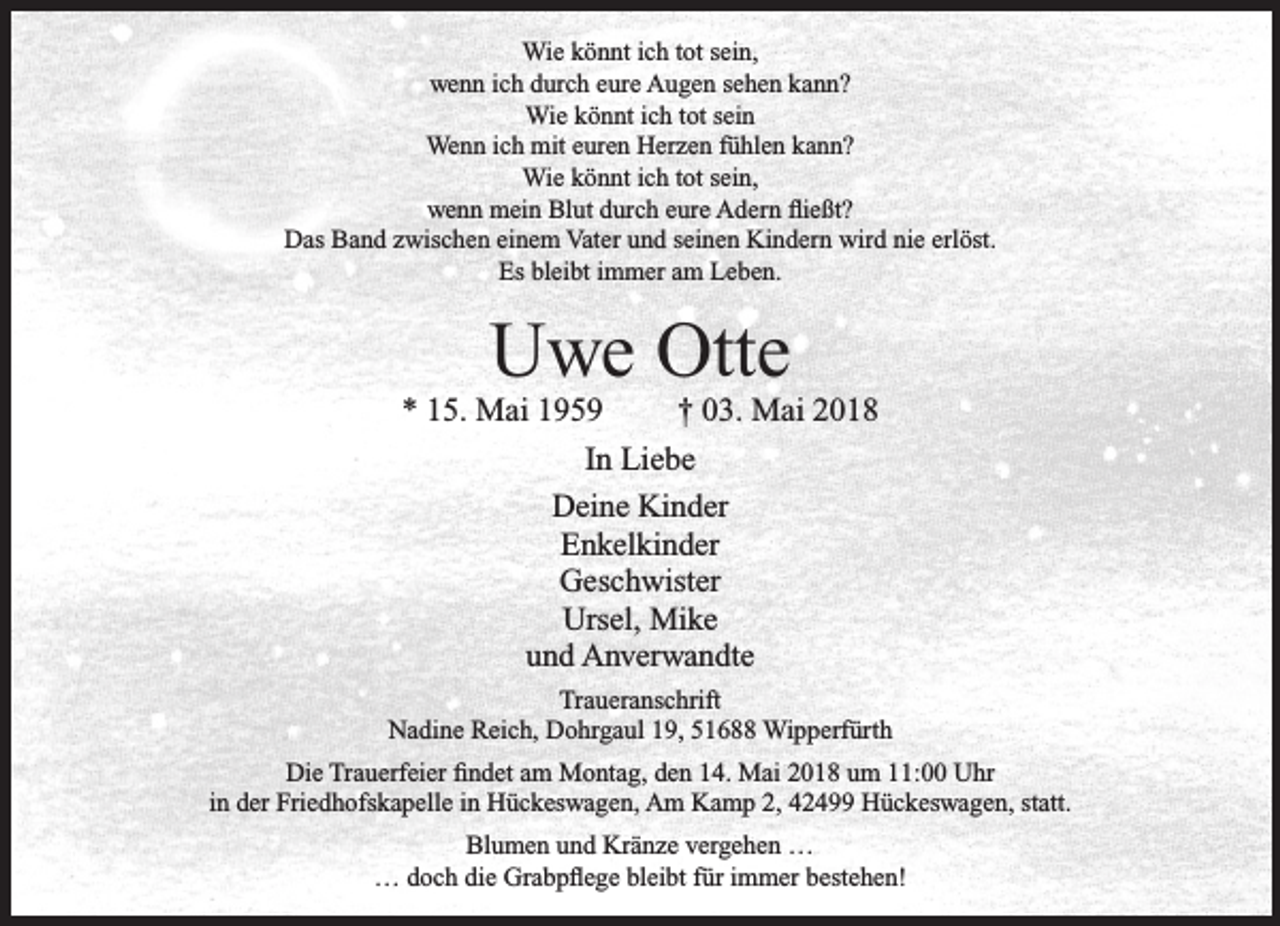 <p>Wie könnt ich tot sein,<br />wenn ich durch eure Augen sehen kann?<br />Wie könnt ich tot sein<br />Wenn ich mit euren Herzen fühlen kann?<br />Wie könnt ich tot sein,<br />wenn mein Blut durch eure Adern ﬂießt?<br />Das Band zwischen einem Vater und seinen Kindern wird nie erlöst.<br />Es bleibt immer am Leben.</p><p>Uwe Otte</p><p>* 15. Mai 1959<br />† 03. Mai 2018<br />In Liebe<br />Deine Kinder<br />Enkelkinder<br />Geschwister<br />Ursel, Mike<br />und Anverwandte<br />Traueranschrift<br />Nadine Reich, Dohrgaul 19, 51688 Wipperfürth<br />Die Trauerfeier ﬁndet am Montag, den 14. Mai 2018 um 11:00 Uhr<br />in der Friedhofskapelle in Hückeswagen, Am Kamp 2, 42499 Hückeswagen, statt.<br />Blumen und Kränze vergehen …<br />… doch die Grabpﬂege bleibt für immer bestehen!</p>
