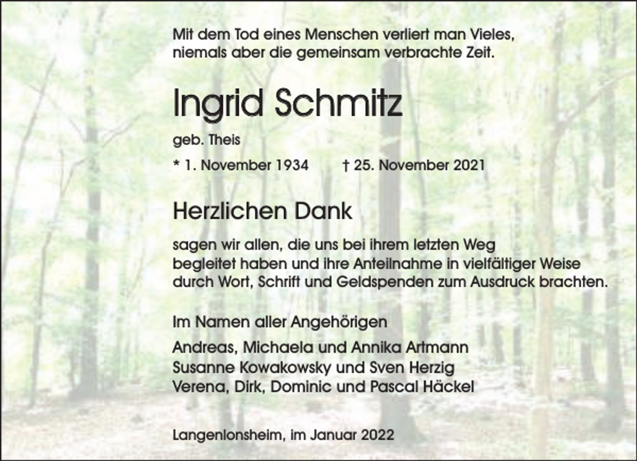 <p>Mit dem Tod eines Menschen verliert man Vieles,<br />niemals aber die gemeinsam verbrachte Zeit.</p><p>Ingrid Schmitz<br />geb. Theis<br />* 1. November 1934</p><p>† 25. November 2021</p><p>Herzlichen Dank<br />sagen wir allen, die uns bei ihrem letzten Weg<br />begleitet haben und ihre Anteilnahme in vielfältiger Weise<br />durch Wort, Schrift und Geldspenden zum Ausdruck brachten.</p><p>Im Namen aller Angehörigen<br />Andreas, Michaela und Annika Artmann<br />Susanne Kowakowsky und Sven Herzig<br />Verena, Dirk, Dominic und Pascal Häckel<br />Langenlonsheim, im Januar 2022</p>