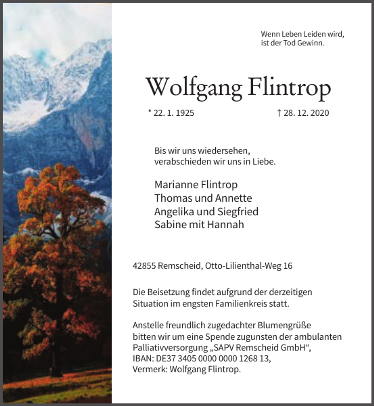 <p>Wenn Leben Leiden wird,<br />ist der Tod Gewinn.</p><p>Wolfgang Flintrop<br />* 22. 1. 1925</p><p>† 28. 12. 2020</p><p>Bis wir uns wiedersehen,<br />verabschieden wir uns in Liebe.</p><p>Marianne Flintrop<br />Thomas und Annette<br />Angelika und Siegfried<br />Sabine mit Hannah</p><p>42855 Remscheid, Otto-Lilienthal-Weg 16<br />Die Beisetzung findet aufgrund der derzeitigen<br />Situation im engsten Familienkreis statt.<br />Anstelle freundlich zugedachter Blumengrüße<br />bitten wir um eine Spende zugunsten der ambulanten<br />Palliativversorgung „SAPV Remscheid GmbH“,<br />IBAN: DE37 3405 1268 13,<br />Vermerk: Wolfgang Flintrop.</p>