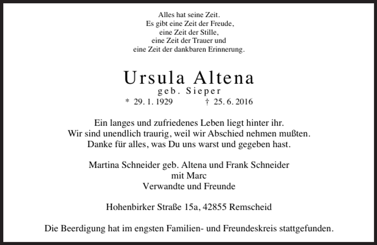 <p>Alles hat seine Zeit.<br />Es gibt eine Zeit der Freude,<br />eine Zeit der Stille,<br />eine Zeit der Trauer und<br />eine Zeit der dankbaren Erinnerung.</p><p>Ursula Altena<br />geb. Sieper</p><p>* 29. 1. 1929</p><p>† 25. 6. 2016</p><p>Ein langes und zufriedenes Leben liegt hinter ihr.<br />Wir sind unendlich traurig, weil wir Abschied nehmen mußten.<br />Danke für alles, was Du uns warst und gegeben hast.<br />Martina Schneider geb. Altena und Frank Schneider<br />mit Marc<br />Verwandte und Freunde<br />Hohenbirker Straße 15a, 42855 Remscheid<br />Die Beerdigung hat im engsten Familien- und Freundeskreis stattgefunden.</p>