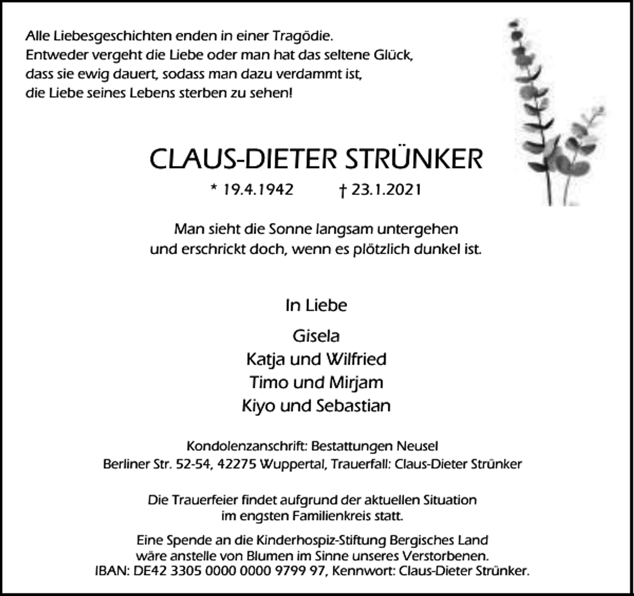 <p>Alle Liebesgeschichten enden in einer Tragödie.<br />Entweder vergeht die Liebe oder man hat das seltene Glück,<br />dass sie ewig dauert, sodass man dazu verdammt ist,<br />die Liebe seines Lebens sterben zu sehen!</p><p>CLAUS-DIETER STRÜNKER<br />* 19.4.1942</p><p>† 23.1.2021</p><p>Man sieht die Sonne langsam untergehen<br />und erschrickt doch, wenn es plötzlich dunkel ist.</p><p>In Liebe<br />Gisela<br />Katja und Wilfried<br />Timo und Mirjam<br />Kiyo und Sebastian<br />Kondolenzanschrift: Bestattungen Neusel<br />Berliner Str. 52-54, 42275 Wuppertal, Trauerfall: Claus-Dieter Strünker<br />Die Trauerfeier findet aufgrund der aktuellen Situation<br />im engsten Familienkreis statt.<br />Eine Spende an die Kinderhospiz-Stiftung Bergisches Land<br />wäre anstelle von Blumen im Sinne unseres Verstorbenen.<br />IBAN: DE42 3305 9797, Kennwort: Claus-Dieter Strünker.</p>