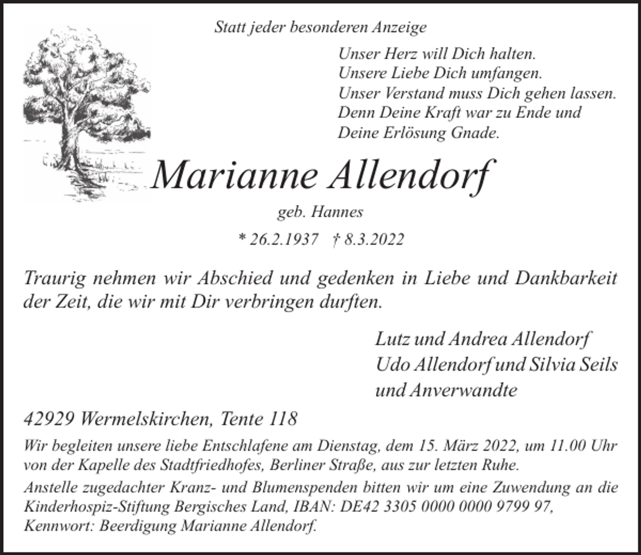 <p>Statt jeder besonderen Anzeige<br />Unser Herz will Dich halten.<br />Unsere Liebe Dich umfangen.<br />Unser Verstand muss Dich gehen lassen.<br />Denn Deine Kraft war zu Ende und<br />Deine Erlösung Gnade.</p><p>Marianne Allendorf<br />geb. Hannes</p><p>* 26.2.1937 † 8.3.2022</p><p>Traurig nehmen wir Abschied und gedenken in Liebe und Dankbarkeit<br />der Zeit, die wir mit Dir verbringen durften.<br />Lutz und Andrea Allendorf<br />Udo Allendorf und Silvia Seils<br />und Anverwandte<br />42929 Wermelskirchen, Tente 118<br />Wir begleiten unsere liebe Entschlafene am Dienstag, dem 15. März 2022, um 11.00 Uhr<br />von der Kapelle des Stadtfriedhofes, Berliner Straße, aus zur letzten Ruhe.<br />Anstelle zugedachter Kranz- und Blumenspenden bitten wir um eine Zuwendung an die<br />Kinderhospiz-Stiftung Bergisches Land, IBAN: DE42 3305 9797,<br />Kennwort: Beerdigung Marianne Allendorf.</p>