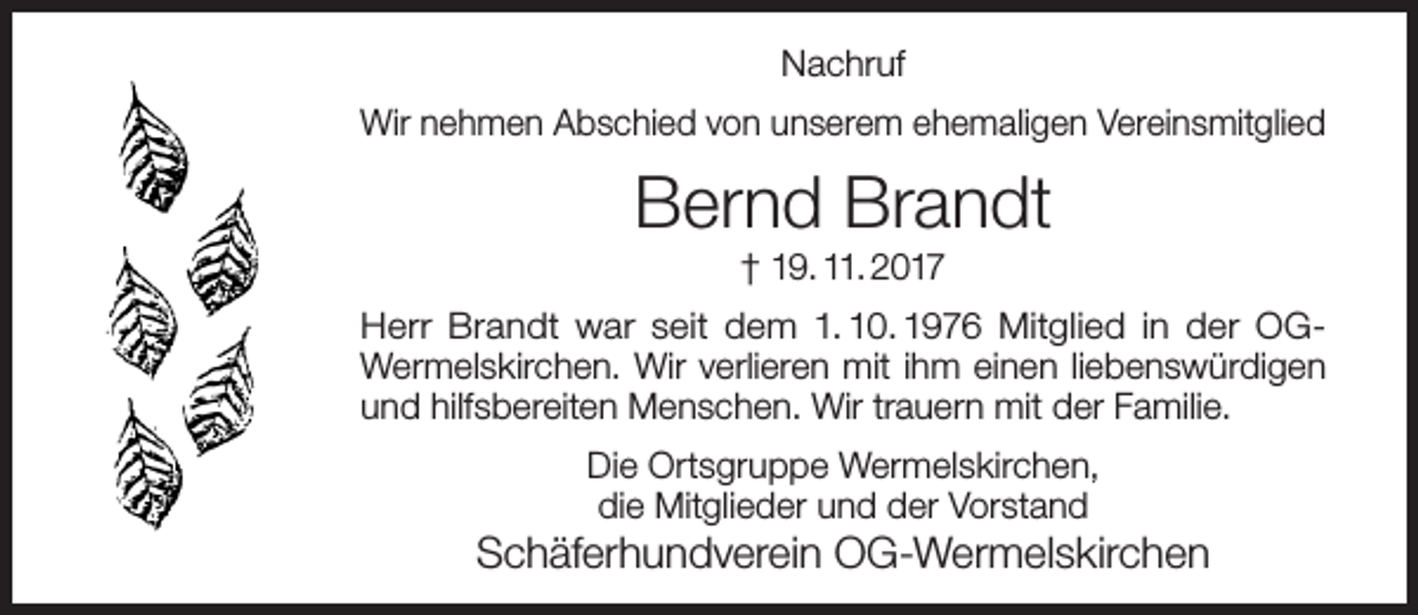 <p>Nachruf<br />Wir nehmen Abschied von unserem ehemaligen Vereinsmitglied</p><p>Bernd Brandt<br />† 19. 11. 2017</p><p>Herr Brandt war seit dem 1. 10. 1976 Mitglied in der OGWermelskirchen. Wir verlieren mit ihm einen liebenswürdigen<br />und hilfsbereiten Menschen. Wir trauern mit der Familie.<br />Die Ortsgruppe Wermelskirchen,<br />die Mitglieder und der Vorstand</p><p>Schäferhundverein OG-Wermelskirchen</p>