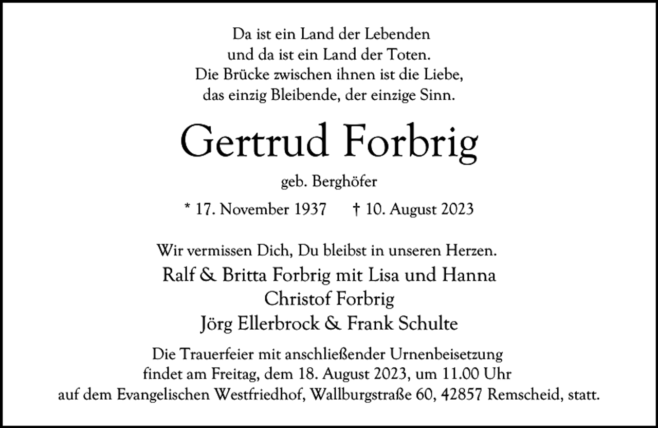 <p>Da ist ein Land der Lebenden<br />und da ist ein Land der Toten.<br />Die Brücke zwischen ihnen ist die Liebe,<br />das einzig Bleibende, der einzige Sinn.</p><p>Gertrud Forbrig<br />geb. Berghöfer</p><p>* 17. November 1937</p><p>† 10. August 2023</p><p>Wir vermissen Dich, Du bleibst in unseren Herzen.</p><p>Ralf &amp; Britta Forbrig mit Lisa und Hanna<br />Christof Forbrig<br />Jörg Ellerbrock &amp; Frank Schulte<br />Die Trauerfeier mit anschließender Urnenbeisetzung<br />findet am Freitag, dem 18. August 2023, um 11.00 Uhr<br />auf dem Evangelischen Westfriedhof, Wallburgstraße 60, 42857 Remscheid, statt.</p>