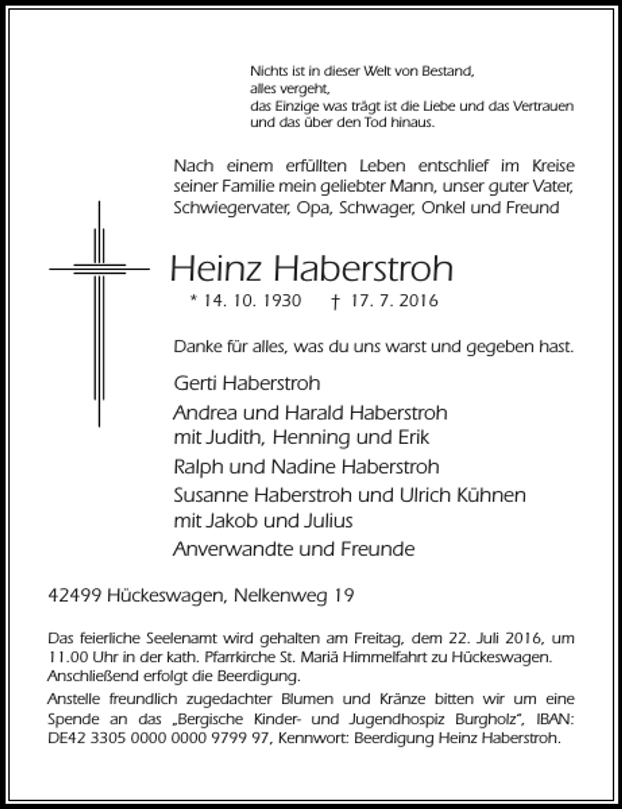 <p>Nichts ist in dieser Welt von Bestand,<br />alles vergeht,<br />das Einzige was trägt ist die Liebe und das Vertrauen<br />und das über den Tod hinaus.</p><p>Nach einem erfüllten Leben entschlief im Kreise<br />seiner Familie mein geliebter Mann, unser guter Vater,<br />Schwiegervater, Opa, Schwager, Onkel und Freund</p><p>Heinz Haberstroh<br />* 14. 10. 1930</p><p>† 17. 7. 2016</p><p>Danke für alles, was du uns warst und gegeben hast.</p><p>Gerti Haberstroh<br />Andrea und Harald Haberstroh<br />mit Judith, Henning und Erik<br />Ralph und Nadine Haberstroh<br />Susanne Haberstroh und Ulrich Kühnen<br />mit Jakob und Julius<br />Anverwandte und Freunde<br />42499 Hückeswagen, Nelkenweg 19<br />Das feierliche Seelenamt wird gehalten am Freitag, dem 22. Juli 2016, um<br />11.00 Uhr in der kath. Pfarrkirche St. Mariä Himmelfahrt zu Hückeswagen.<br />Anschließend erfolgt die Beerdigung.<br />Anstelle freundlich zugedachter Blumen und Kränze bitten wir um eine<br />Spende an das „Bergische Kinder- und Jugendhospiz Burgholz“, IBAN:<br />DE42 3305 9797, Kennwort: Beerdigung Heinz Haberstroh.</p>