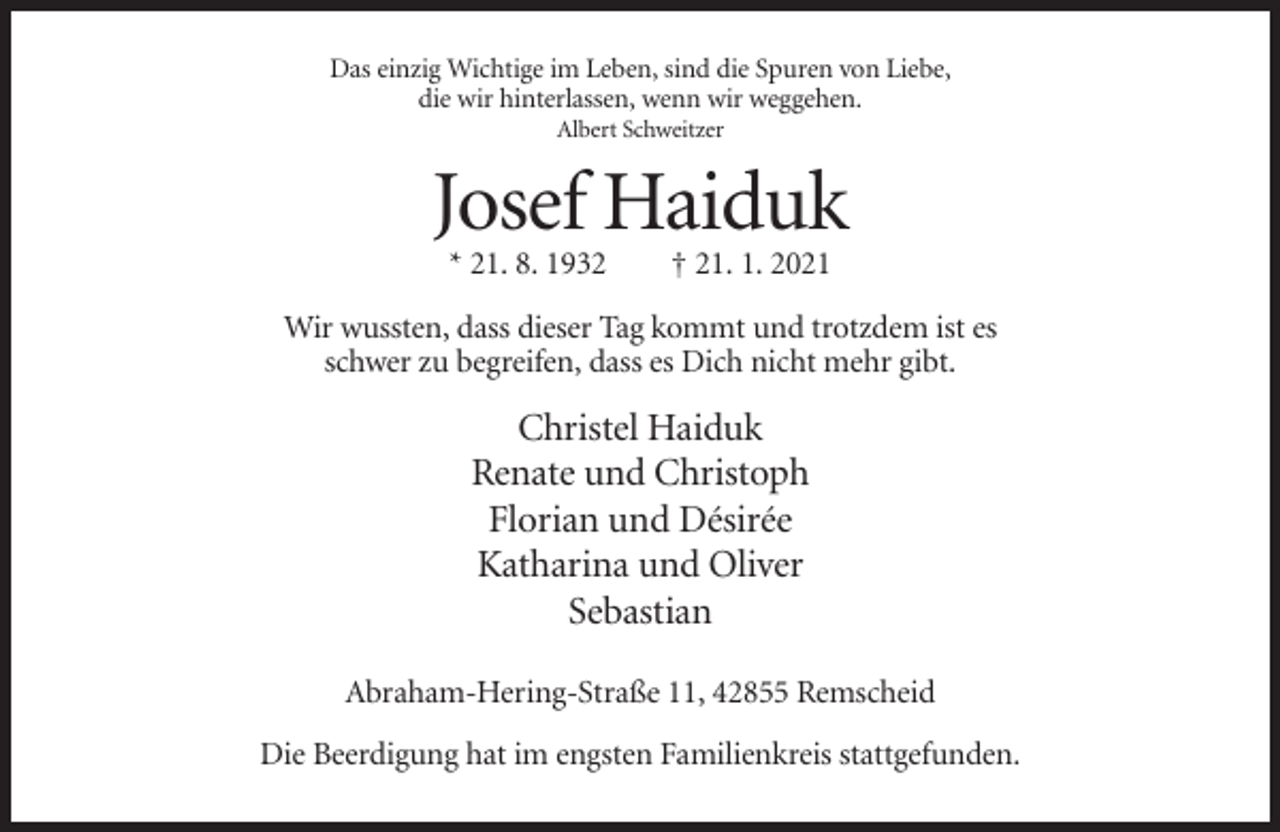 <p>Das einzig Wichtige im Leben, sind die Spuren von Liebe,<br />die wir hinterlassen, wenn wir weggehen.<br />Albert Schweitzer</p><p>Josef Haiduk<br />* 21. 8. 1932</p><p>† 21. 1. 2021</p><p>Wir wussten, dass dieser Tag kommt und trotzdem ist es<br />schwer zu begreifen, dass es Dich nicht mehr gibt.</p><p>Christel Haiduk<br />Renate und Christoph<br />Florian und Désirée<br />Katharina und Oliver<br />Sebastian<br />Abraham-Hering-Straße 11, 42855 Remscheid<br />Die Beerdigung hat im engsten Familienkreis stattgefunden.</p>