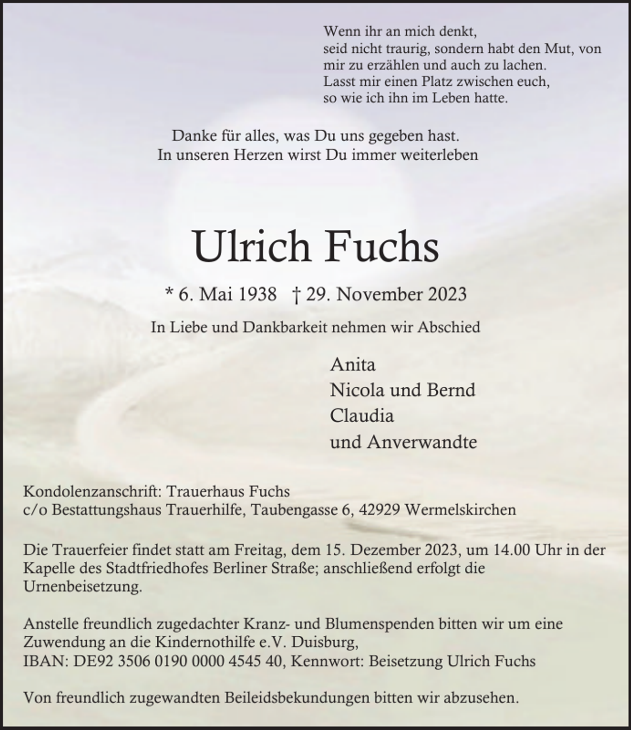 <p>Wenn ihr an mich denkt,<br />seid nicht traurig, sondern habt den Mut, von<br />mir zu erzählen und auch zu lachen.<br />Lasst mir einen Platz zwischen euch,<br />so wie ich ihn im Leben hatte.</p><p>Danke für alles, was Du uns gegeben hast.<br />In unseren Herzen wirst Du immer weiterleben</p><p>Ulrich Fuchs<br />* 6. Mai 1938 † 29. November 2023<br />In Liebe und Dankbarkeit nehmen wir Abschied</p><p>Anita<br />Nicola und Bernd<br />Claudia<br />und Anverwandte<br />Kondolenzanschrift: Trauerhaus Fuchs<br />c/o Bestattungshaus Trauerhilfe, Taubengasse 6, 42929 Wermelskirchen<br />Die Trauerfeier findet statt am Freitag, dem 15. Dezember 2023, um 14.00 Uhr in der<br />Kapelle des Stadtfriedhofes Berliner Straße; anschließend erfolgt die<br />Urnenbeisetzung.<br />Anstelle freundlich zugedachter Kranz- und Blumenspenden bitten wir um eine<br />Zuwendung an die Kindernothilfe e.V. Duisburg,<br />IBAN: DE92 3506 019000 4545 40, Kennwort: Beisetzung Ulrich Fuchs<br />Von freundlich zugewandten Beileidsbekundungen bitten wir abzusehen.</p>