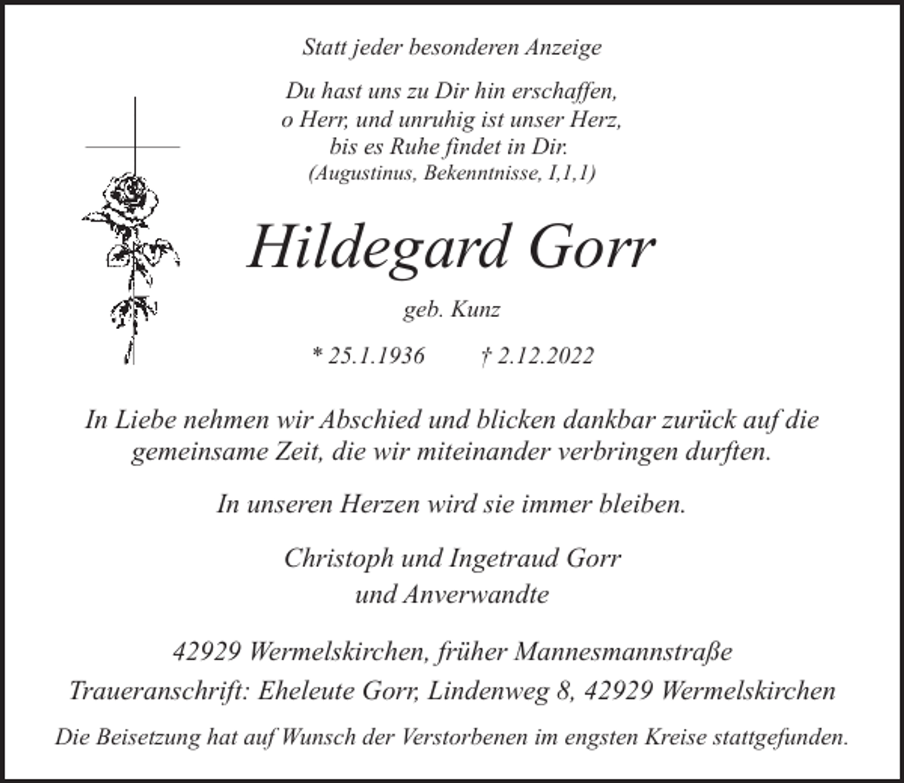<p>Statt jeder besonderen Anzeige<br />Du hast uns zu Dir hin erschaffen,<br />o Herr, und unruhig ist unser Herz,<br />bis es Ruhe findet in Dir.<br />(Augustinus, Bekenntnisse, I,1,1)</p><p>Hildegard Gorr<br />geb. Kunz<br />* 25.1.1936</p><p>† 2.12.2022</p><p>In Liebe nehmen wir Abschied und blicken dankbar zurück auf die<br />gemeinsame Zeit, die wir miteinander verbringen durften.<br />In unseren Herzen wird sie immer bleiben.<br />Christoph und Ingetraud Gorr<br />und Anverwandte<br />42929 Wermelskirchen, früher Mannesmannstraße<br />Traueranschrift: Eheleute Gorr, Lindenweg 8, 42929 Wermelskirchen<br />Die Beisetzung hat auf Wunsch der Verstorbenen im engsten Kreise stattgefunden.</p>