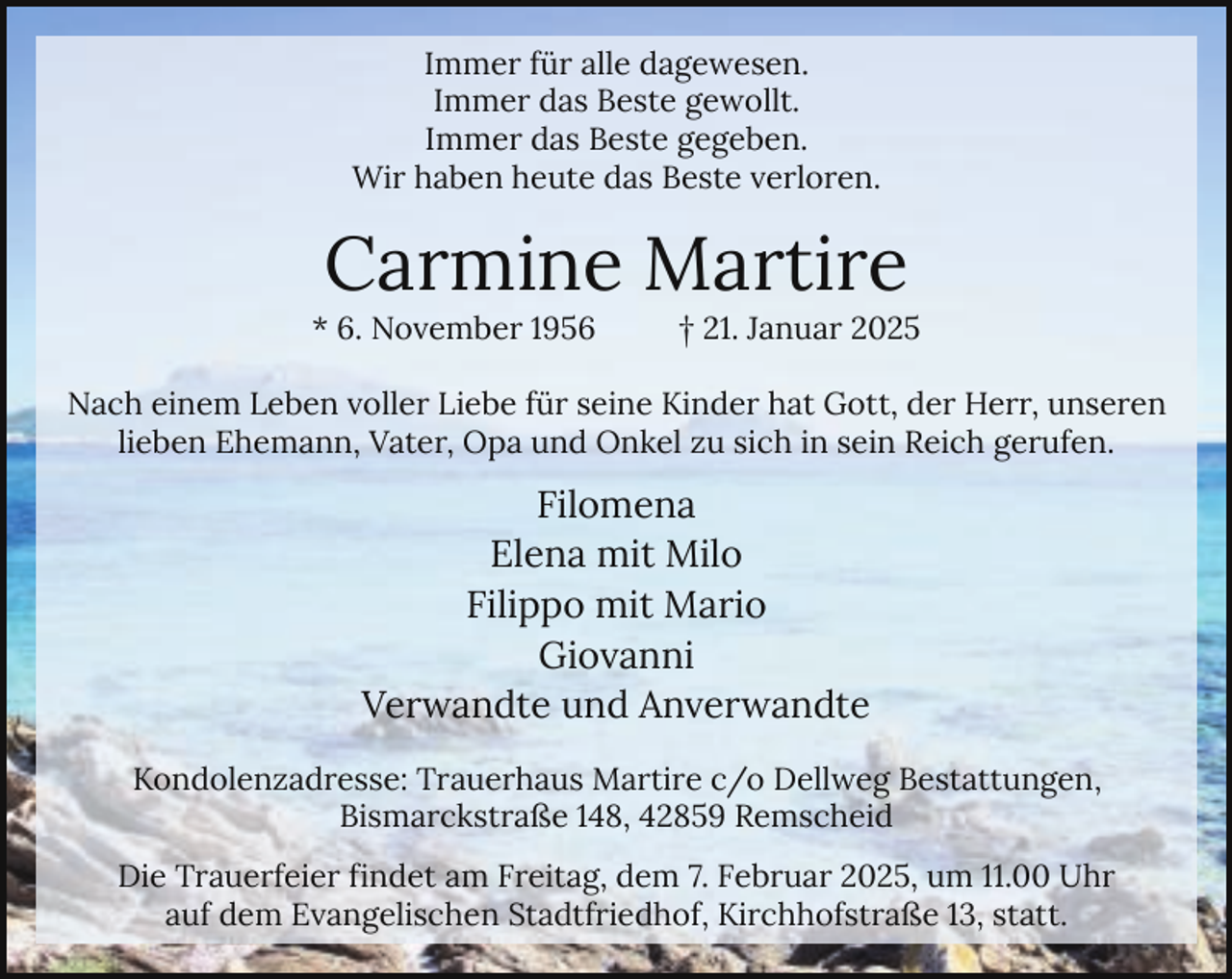 <p>Immer für alle dagewesen.<br />Immer das Beste gewollt.<br />Immer das Beste gegeben.<br />Wir haben heute das Beste verloren.</p><p>Carmine Martire</p><p>* 6. November 1956</p><p>† 21. Januar 2025</p><p>Nach einem Leben voller Liebe für seine Kinder hat Gott, der Herr, unseren<br />lieben Ehemann, Vater, Opa und Onkel zu sich in sein Reich gerufen.</p><p>Filomena<br />Elena mit Milo<br />Filippo mit Mario<br />Giovanni<br />Verwandte und Anverwandte<br />Kondolenzadresse: Trauerhaus Martire c/o Dellweg Bestattungen,<br />Bismarckstraße 148, 42859 Remscheid<br />Die Trauerfeier findet am Freitag, dem 7. Februar 2025, um 11.00 Uhr<br />auf dem Evangelischen Stadtfriedhof, Kirchhofstraße 13, statt.</p>