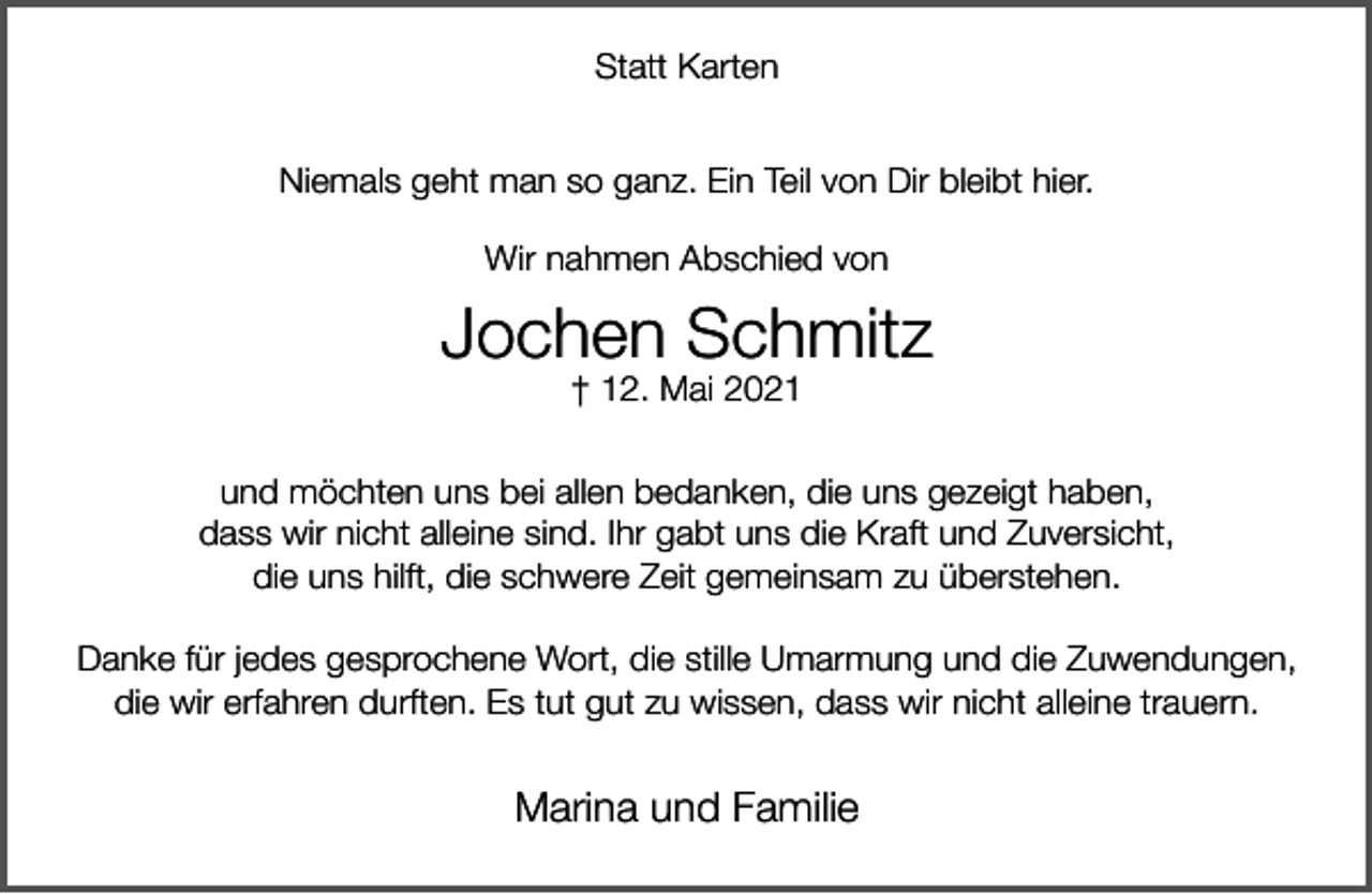 <p>Statt Karten<br />Niemals geht man so ganz. Ein Teil von Dir bleibt hier.<br />Wir nahmen Abschied von</p><p>Jochen Schmitz<br />† 12. Mai 2021</p><p>und möchten uns bei allen bedanken, die uns gezeigt haben,<br />dass wir nicht alleine sind. Ihr gabt uns die Kraft und Zuversicht,<br />die uns hilft, die schwere Zeit gemeinsam zu überstehen.<br />Danke für jedes gesprochene Wort, die stille Umarmung und die Zuwendungen,<br />die wir erfahren durften. Es tut gut zu wissen, dass wir nicht alleine trauern.</p><p>Marina und Familie</p>