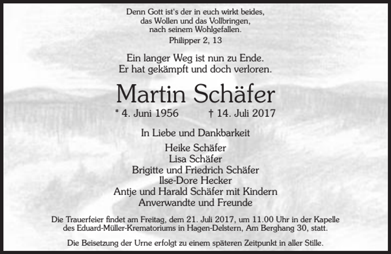<p>Denn Gott ist‘s der in euch wirkt beides,<br />das Wollen und das Vollbringen,<br />nach seinem Wohlgefallen.<br />Philipper 2, 13</p><p>Ein langer Weg ist nun zu Ende.<br />Er hat gekämpft und doch verloren.</p><p>Martin Schäfer</p><p>* 4. Juni 1956</p><p>† 14. Juli 2017</p><p>In Liebe und Dankbarkeit<br />Heike Schäfer<br />Lisa Schäfer<br />Brigitte und Friedrich Schäfer<br />Ilse-Dore Hecker<br />Antje und Harald Schäfer mit Kindern<br />Anverwandte und Freunde<br />Die Trauerfeier findet am Freitag, dem 21. Juli 2017, um 11.00 Uhr in der Kapelle<br />des Eduard-Müller-Krematoriums in Hagen-Delstern, Am Berghang 30, statt.<br />Die Beisetzung der Urne erfolgt zu einem späteren Zeitpunkt in aller Stille.</p>