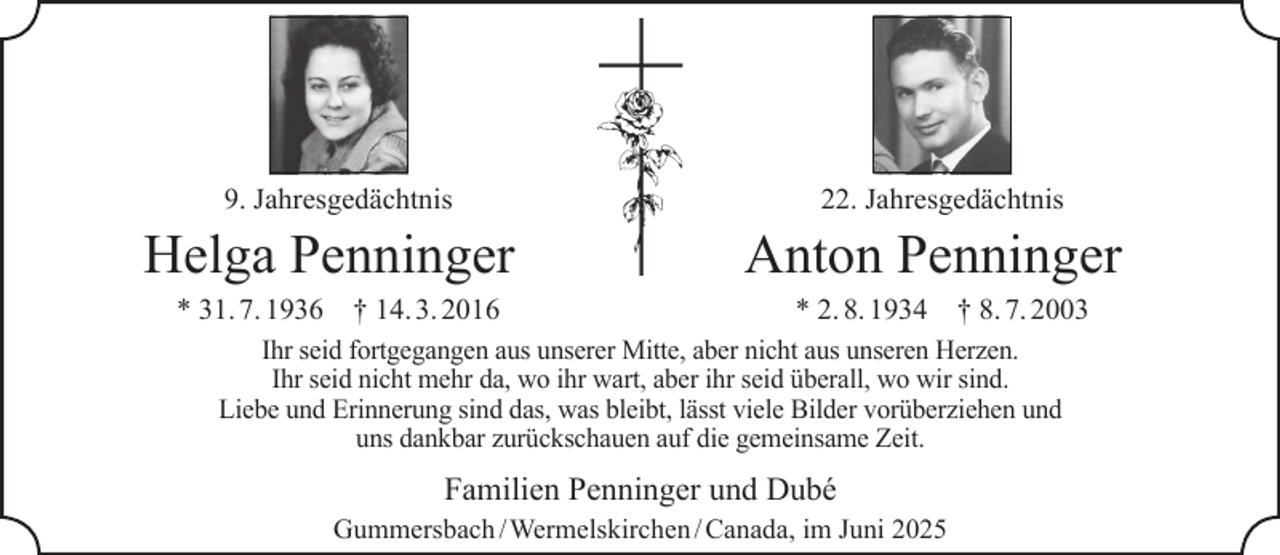 <p>9. Jahresgedächtnis</p>
<p>Helga Penninger<br />* 31. 7. 1936</p>
<p>† 14. 3. 2016</p>
<p>22. Jahresgedächtnis</p>
<p>Anton Penninger<br />* 2. 8. 1934</p>
<p>† 8. 7. 2003</p>
<p>Ihr seid fortgegangen aus unserer Mitte, aber nicht aus unseren Herzen.<br />Ihr seid nicht mehr da, wo ihr wart, aber ihr seid überall, wo wir sind.<br />Liebe und Erinnerung sind das, was bleibt, lässt viele Bilder vorüberziehen und<br />uns dankbar zurückschauen auf die gemeinsame Zeit.</p>
<p>Familien Penninger und Dubé<br />Gummersbach / Wermelskirchen / Canada, im Juni 2025</p>
