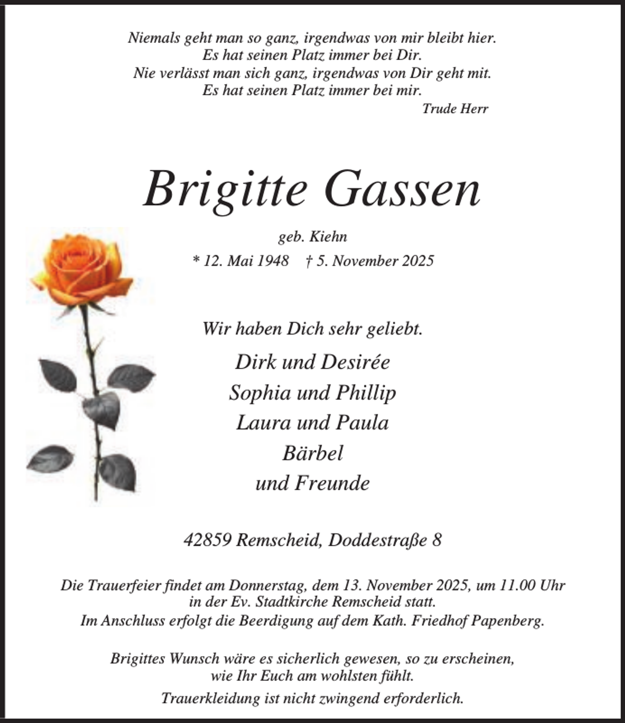 <p>Niemals geht man so ganz, irgendwas von mir bleibt hier.<br />Es hat seinen Platz immer bei Dir.<br />Nie verlässt man sich ganz, irgendwas von Dir geht mit.<br />Es hat seinen Platz immer bei mir.<br />Trude Herr</p><p>Brigitte Gassen<br />geb. Kiehn<br />* 12. Mai 1948</p><p>† 5. November 2025</p><p>Wir haben Dich sehr geliebt.</p><p>Dirk und Desirée<br />Sophia und Phillip<br />Laura und Paula<br />Bärbel<br />und Freunde<br />42859 Remscheid, Doddestraße 8<br />Die Trauerfeier findet am Donnerstag, dem 13. November 2025, um 11.00 Uhr<br />in der Ev. Stadtkirche Remscheid statt.<br />Im Anschluss erfolgt die Beerdigung auf dem Kath. Friedhof Papenberg.<br />Brigittes Wunsch wäre es sicherlich gewesen, so zu erscheinen,<br />wie Ihr Euch am wohlsten fühlt.<br />Trauerkleidung ist nicht zwingend erforderlich.</p>