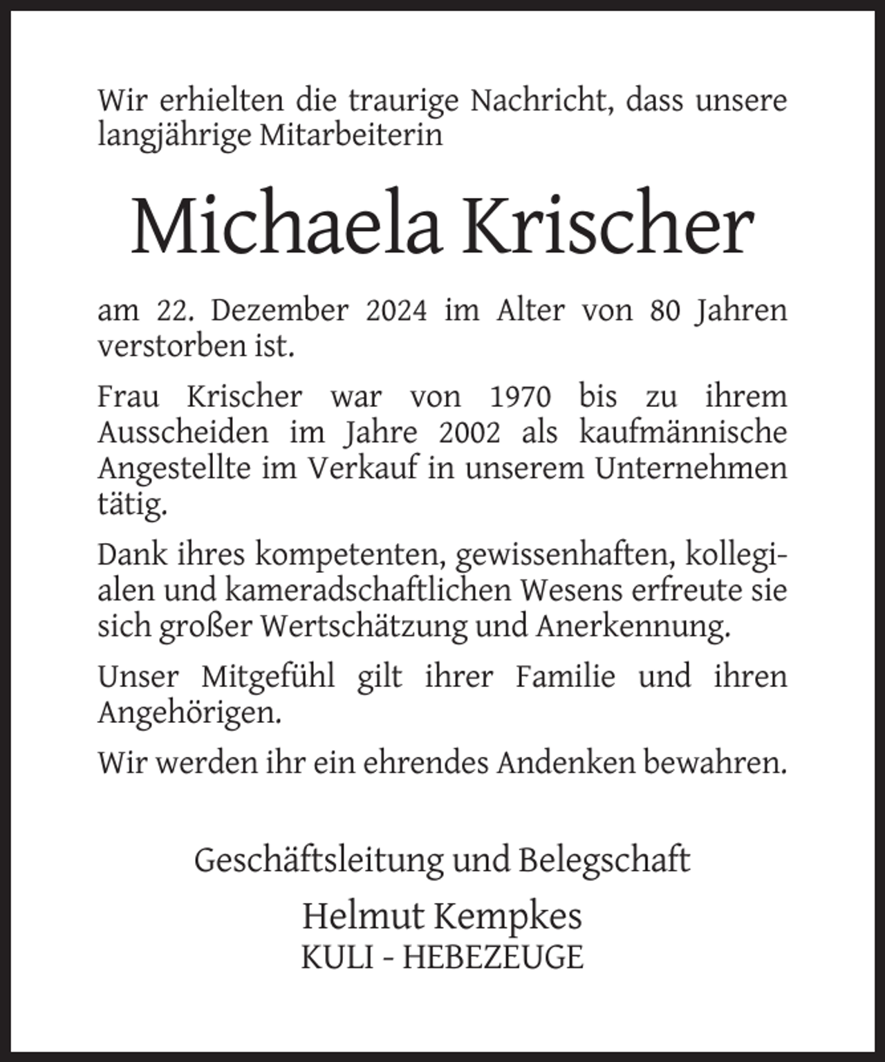 <p>Wir erhielten die traurige Nachricht, dass unsere<br />langjährige Mitarbeiterin</p><p>Michaela Krischer<br />am 22. Dezember 2024 im Alter von 80 Jahren<br />verstorben ist.<br />Frau Krischer war von 1970 bis zu ihrem<br />Ausscheiden im Jahre 2002 als kaufmännische<br />Angestellte im Verkauf in unserem Unternehmen<br />tätig.<br />Dank ihres kompetenten, gewissenhaften, kollegialen und kameradschaftlichen Wesens erfreute sie<br />sich großer Wertschätzung und Anerkennung.<br />Unser Mitgefühl gilt ihrer Familie und ihren<br />Angehörigen.<br />Wir werden ihr ein ehrendes Andenken bewahren.</p><p>Geschäftsleitung und Belegschaft</p><p>Helmut Kempkes<br />KULI - HEBEZEUGE</p>
