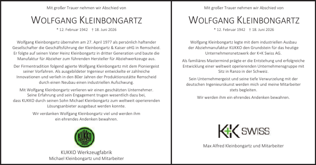 <p>Mit großer Trauer nehmen wir Abschied von</p><p>Mit großer Trauer nehmen wir Abschied von</p><p>WOLFGANG KLEINBONGARTZ</p><p>WOLFGANG KLEINBONGARTZ</p><p>Wolfgang Kleinbongartz übernahm am 27. April 1977 als persönlich haftender<br />Gesellschafter die Geschäftsführung der Kleinbongartz &amp; Kaiser oHG in Remscheid.<br />Er folgte auf seinen Vater Heinz Kleinbongartz in dritter Generation und baute die<br />Manufaktur für Abzieher zum führenden Hersteller für Abziehwerkzeuge aus.</p><p>Wolfgang Kleinbongartz legte mit dem industriellen Ausbau<br />der Abziehmanufaktur KUKKO den Grundstein für das heutige<br />Unternehmensnetzwerk der K+K Swiss AG.</p><p>* 12. Februar 1942 † 18. Juni 2026</p><p>Der Firmentradition folgend agierte Wolfgang Kleinbongartz mit dem Pioniergeist<br />seiner Vorfahren. Als ausgebildeter Ingenieur entwickelte er zahlreiche<br />Innovationen und verlieh in den 80er Jahren der Produktionsstätte Remscheid<br />durch einen Neubau einen industriellen Aufschwung.<br />Mit Wolfgang Kleinbongartz verlieren wir einen geschätzten Unternehmer.<br />Seine Erfahrung und sein Engagement trugen wesentlich dazu bei,<br />dass KUKKO durch seinen Sohn Michael Kleinbongartz zum weltweit operierenden<br />Lösungsanbieter ausgebaut werden konnte.</p><p>* 12. Februar 1942 † 18. Juni 2026</p><p>Als familiäres Mastermind prägte er die Entstehung und erfolgreiche<br />Entwicklung einer weltweit operierenden Unternehmensgruppe mit<br />Sitz in Ranzo in der Schweiz.<br />Sein Unternehmergeist und seine tiefe Verwurzelung mit der<br />deutschen Ingenieurskunst werden mich und meine Mitarbeiter<br />stets begleiten.<br />Wir werden ihm ein ehrendes Andenken bewahren.</p><p>Wir verdanken Wolfgang Kleinbongartz viel und werden ihm<br />ein ehrendes Andenken bewahren.</p><p>KUKKO Werkzeugfabrik</p><p>Michael Kleinbongartz und Mitarbeiter</p><p>Max Alfred Kleinbongartz und Mitarbeiter</p>