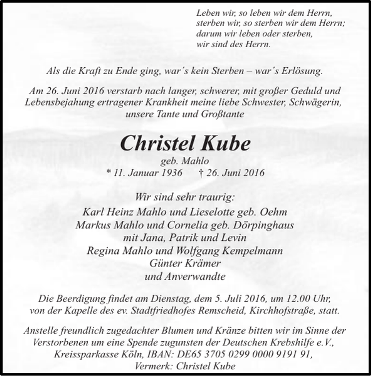 <p>Leben wir, so leben wir dem Herrn,<br />sterben wir, so sterben wir dem Herrn;<br />darum wir leben oder sterben,<br />wir sind des Herrn.</p><p>Als die Kraft zu Ende ging, war´s kein Sterben – war´s Erlösung.<br />Am 26. Juni 2016 verstarb nach langer, schwerer, mit großer Geduld und<br />Lebensbejahung ertragener Krankheit meine liebe Schwester, Schwägerin,<br />unsere Tante und Großtante</p><p>Christel Kube</p><p>geb. Mahlo<br />* 11. Januar 1936<br />† 26. Juni 2016</p><p>Wir sind sehr traurig:<br />Karl Heinz Mahlo und Lieselotte geb. Oehm<br />Markus Mahlo und Cornelia geb. Dörpinghaus<br />mit Jana, Patrik und Levin<br />Regina Mahlo und Wolfgang Kempelmann<br />Günter Krämer<br />und Anverwandte<br />Die Beerdigung findet am Dienstag, dem 5. Juli 2016, um 12.00 Uhr,<br />von der Kapelle des ev. Stadtfriedhofes Remscheid, Kirchhofstraße, statt.<br />Anstelle freundlich zugedachter Blumen und Kränze bitten wir im Sinne der<br />Verstorbenen um eine Spende zugunsten der Deutschen Krebshilfe e.V.,<br />Kreissparkasse Köln, IBAN: DE65 3705 0299 0000 91,<br />Vermerk: Christel Kube</p>