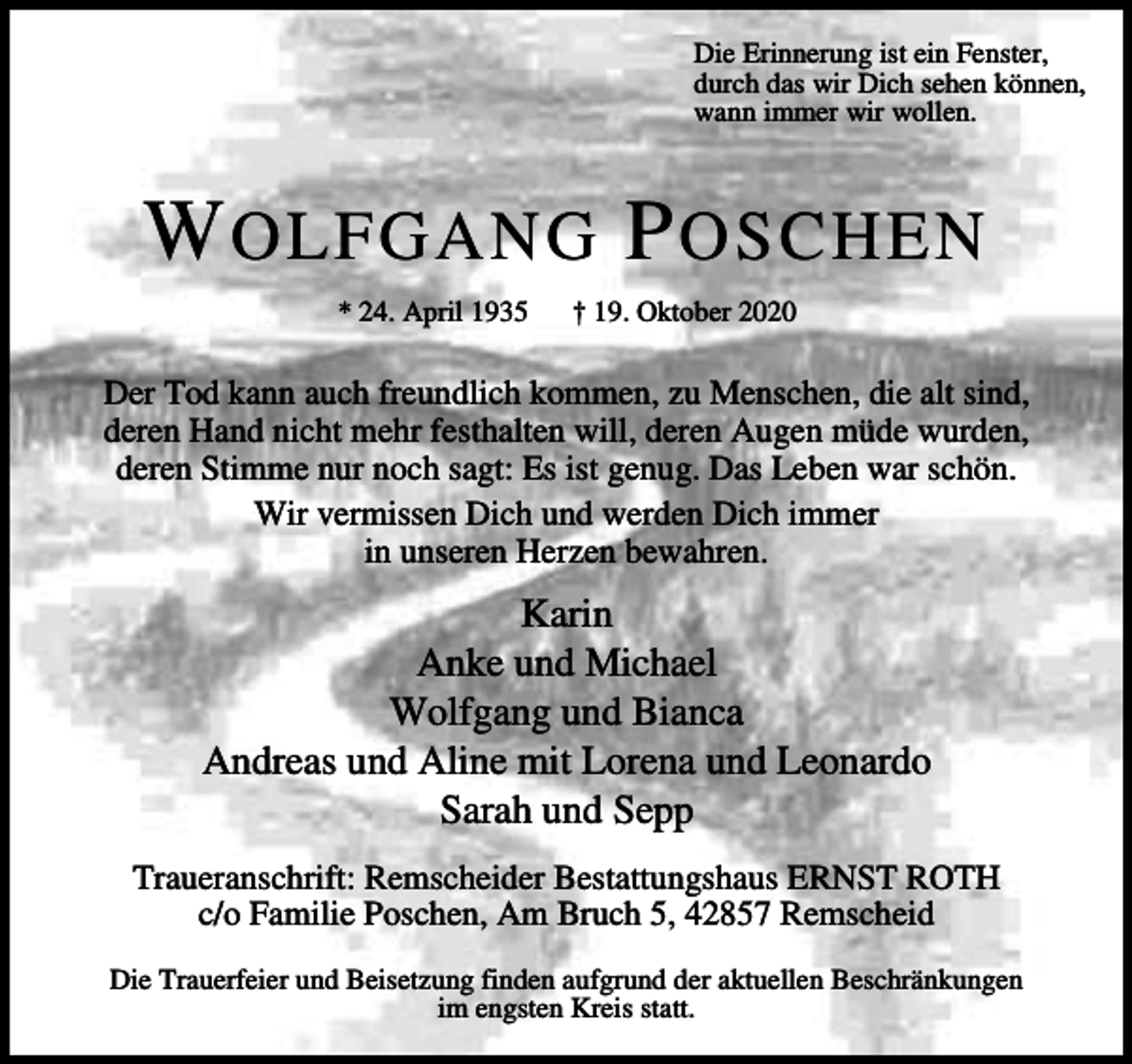 <p>Die Erinnerung ist ein Fenster,<br />durch das wir Dich sehen können,<br />wann immer wir wollen.</p><p>W OLFGANG P OSCHEN<br />* 24. April 1935</p><p>† 19. Oktober 2020</p><p>Der Tod kann auch freundlich kommen, zu Menschen, die alt sind,<br />deren Hand nicht mehr festhalten will, deren Augen müde wurden,<br />deren Stimme nur noch sagt: Es ist genug. Das Leben war schön.<br />Wir vermissen Dich und werden Dich immer<br />in unseren Herzen bewahren.</p><p>Karin<br />Anke und Michael<br />Wolfgang und Bianca<br />Andreas und Aline mit Lorena und Leonardo<br />Sarah und Sepp<br />Traueranschrift: Remscheider Bestattungshaus ERNST ROTH<br />c/o Familie Poschen, Am Bruch 5, 42857 Remscheid<br />Die Trauerfeier und Beisetzung finden aufgrund der aktuellen Beschränkungen<br />im engsten Kreis statt.</p>