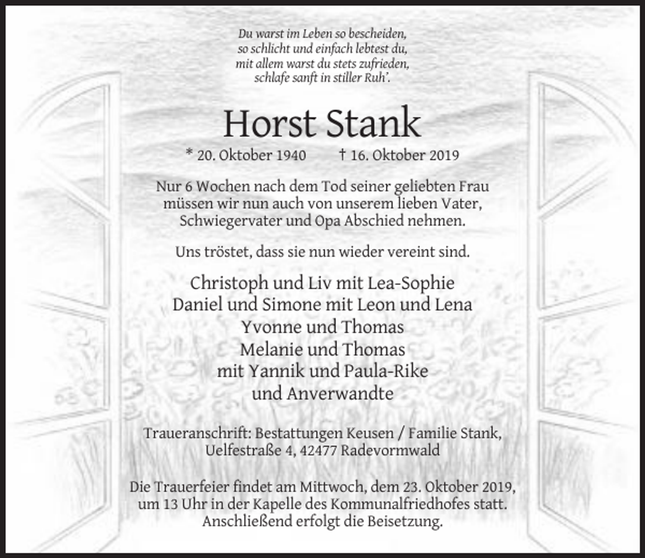 <p>Du warst im Leben so bescheiden,<br />so schlicht und einfach lebtest du,<br />mit allem warst du stets zufrieden,<br />schlafe sanft in stiller Ruh’.</p><p>Horst Stank<br />* 20. Oktober 1940</p><p>† 16. Oktober 2019</p><p>Nur 6 Wochen nach dem Tod seiner geliebten Frau<br />müssen wir nun auch von unserem lieben Vater,<br />Schwiegervater und Opa Abschied nehmen.<br />Uns tröstet, dass sie nun wieder vereint sind.</p><p>Christoph und Liv mit Lea-Sophie<br />Daniel und Simone mit Leon und Lena<br />Yvonne und Thomas<br />Melanie und Thomas<br />mit Yannik und Paula-Rike<br />und Anverwandte<br />Traueranschrift: Bestattungen Keusen / Familie Stank,<br />Uelfestraße 4, 42477 Radevormwald<br />Die Trauerfeier findet am Mittwoch, dem 23. Oktober 2019,<br />um 13 Uhr in der Kapelle des Kommunalfriedhofes statt.<br />Anschließend erfolgt die Beisetzung.</p>