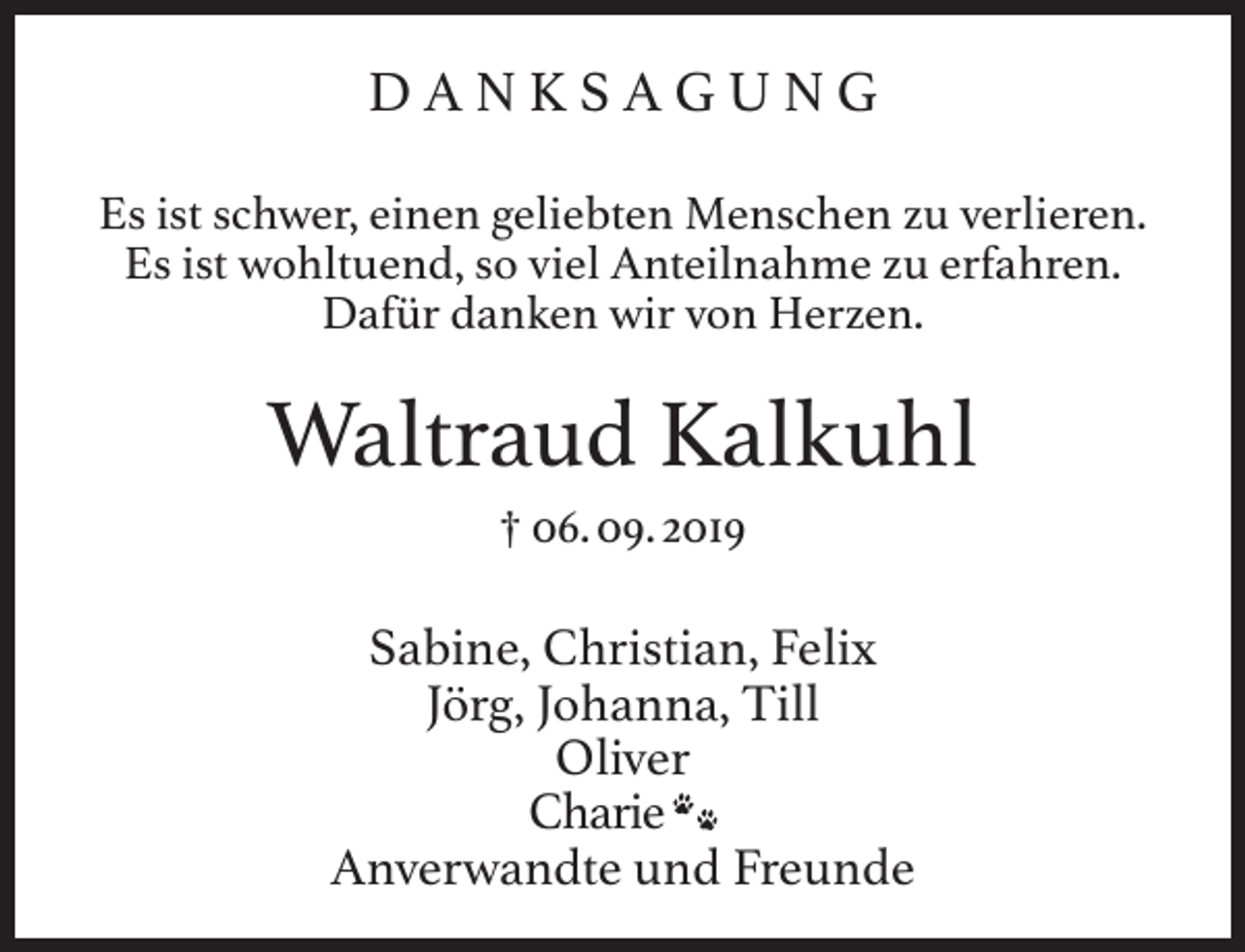 <p>DANKSAGUNG<br />Es ist schwer, einen geliebten Menschen zu verlieren.<br />Es ist wohltuend, so viel Anteilnahme zu erfahren.<br />Dafür danken wir von Herzen.</p><p>Waltraud Kalkuhl<br />† 06. 09. 2019</p><p>Sabine, Christian, Felix<br />Jörg, Johanna, Till<br />Oliver<br />Charie<br />Anverwandte und Freunde</p>
