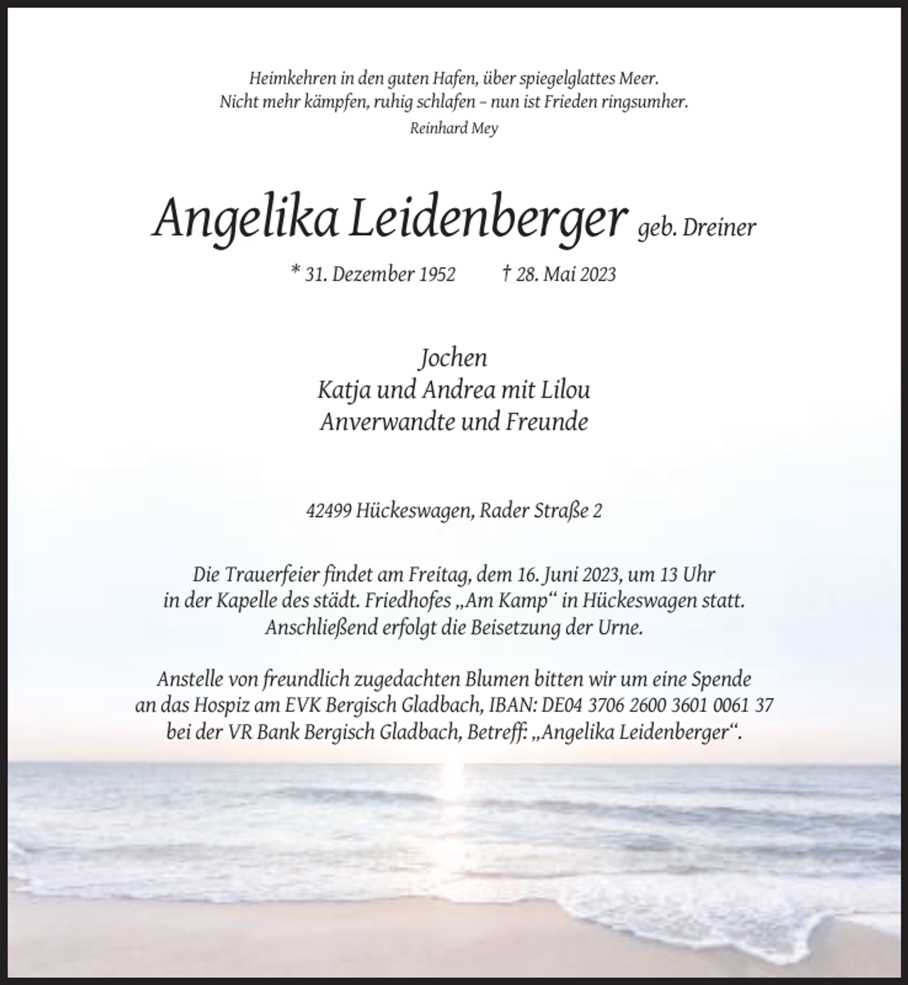 <p>Heimkehren in den guten Hafen, über spiegelglattes Meer.<br />Nicht mehr kämpfen, ruhig schlafen – nun ist Frieden ringsumher.<br />Reinhard Mey</p><p>Angelika Leidenberger geb. Dreiner<br />* 31. Dezember 1952</p><p>† 28. Mai 2023</p><p>Jochen<br />Katja und Andrea mit Lilou<br />Anverwandte und Freunde</p><p>42499 Hückeswagen, Rader Straße 2</p><p>Die Trauerfeier findet am Freitag, dem 16. Juni 2023, um 13 Uhr<br />in der Kapelle des städt. Friedhofes „Am Kamp“ in Hückeswagen statt.<br />Anschließend erfolgt die Beisetzung der Urne.<br />Anstelle von freundlich zugedachten Blumen bitten wir um eine Spende<br />an das Hospiz am EVK Bergisch Gladbach, IBAN: DE04 3706 2600 3601 0061 37<br />bei der VR Bank Bergisch Gladbach, Betreff: „Angelika Leidenberger“.</p>