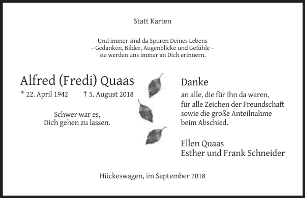 <p>Statt Karten<br />Und immer sind da Spuren Deines Lebens<br />– Gedanken, Bilder, Augenblicke und Gefühle –<br />sie werden uns immer an Dich erinnern.</p><p>Alfred (Fredi) Quaas</p><p>Danke</p><p>* 22. April 1942</p><p>an alle, die für ihn da waren,<br />für alle Zeichen der Freundschaft<br />sowie die große Anteilnahme<br />beim Abschied.</p><p>† 5. August 2018</p><p>Schwer war es,<br />Dich gehen zu lassen.</p><p>Ellen Quaas<br />Esther und Frank Schneider<br />Hückeswagen, im September 2018</p>