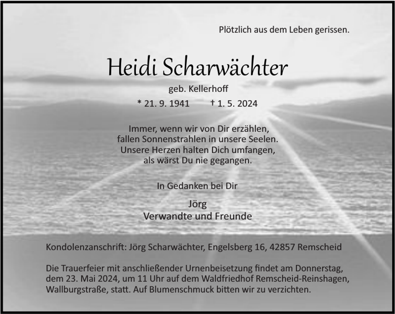 <p>Plötzlich aus dem Leben gerissen.</p><p>Heidi Scharwächter<br />geb. Kellerhoﬀ<br />* 21. 9. 1941<br />† 1. 5. 2024</p><p>Immer, wenn wir von Dir erzählen,<br />fallen Sonnenstrahlen in unsere Seelen.<br />Unsere Herzen halten Dich umfangen,<br />als wärst Du nie gegangen.<br />In Gedanken bei Dir</p><p>Jörg<br />Verwandte und Freunde<br />Kondolenzanschri : Jörg Scharwächter, Engelsberg 16, 42857 Remscheid<br />Die Trauerfeier mit anschließender Urnenbeisetzung ﬁndet am Donnerstag,<br />dem 23. Mai 2024, um 11 Uhr auf dem Waldfriedhof Remscheid-Reinshagen,<br />Wallburgstraße, sta . Auf Blumenschmuck bi en wir zu verzichten.</p>