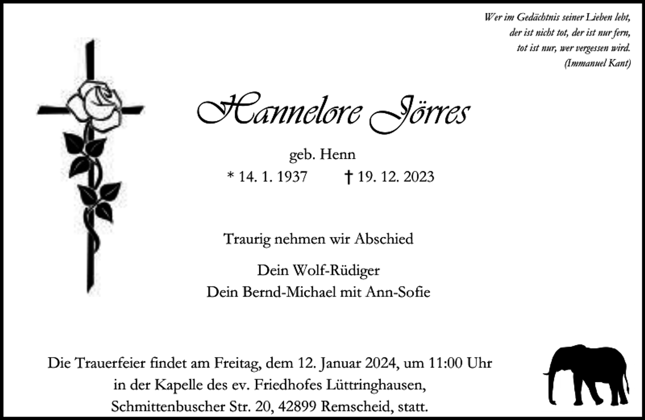 <p>Wer im Gedächtnis seiner Lieben lebt,<br />der ist nicht tot, der ist nur fern,<br />tot ist nur, wer vergessen wird.<br />(Immanuel Kant)</p><p>Hannelore Jörres<br />geb. Henn<br />* 14. 1. 1937<br />† 19. 12. 2023<br />Traurig nehmen wir Abschied<br />Dein Wolf-Rüdiger<br />Dein Bernd-Michael mit Ann-Sofie</p><p>Die Trauerfeier findet am Freitag, dem 12. Januar 2024, um 11:00 Uhr<br />in der Kapelle des ev. Friedhofes Lüttringhausen,<br />Schmittenbuscher Str. 20, 42899 Remscheid, statt.</p>