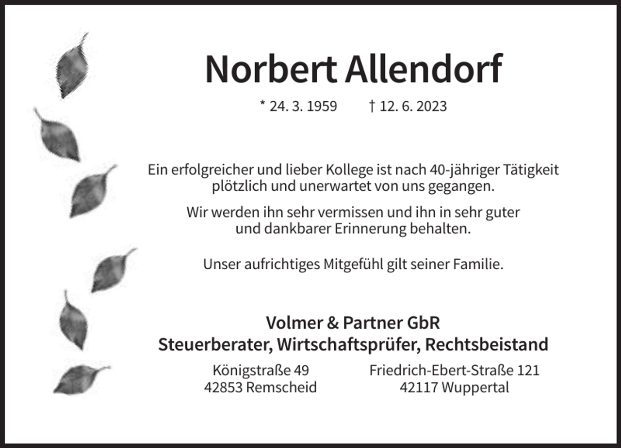 <p>Norbert Allendorf<br />* 24. 3. 1959</p><p>† 12. 6. 2023</p><p>Ein erfolgreicher und lieber Kollege ist nach 40-jähriger Tätigkeit<br />plötzlich und unerwartet von uns gegangen.<br />Wir werden ihn sehr vermissen und ihn in sehr guter<br />und dankbarer Erinnerung behalten.<br />Unser aufrichtiges Mitgefühl gilt seiner Familie.</p><p>Volmer &amp; Partner GbR<br />Steuerberater, Wirtschaftsprüfer, Rechtsbeistand<br />Königstraße 49<br />42853 Remscheid</p><p>Friedrich-Ebert-Straße 121<br />42117 Wuppertal</p>