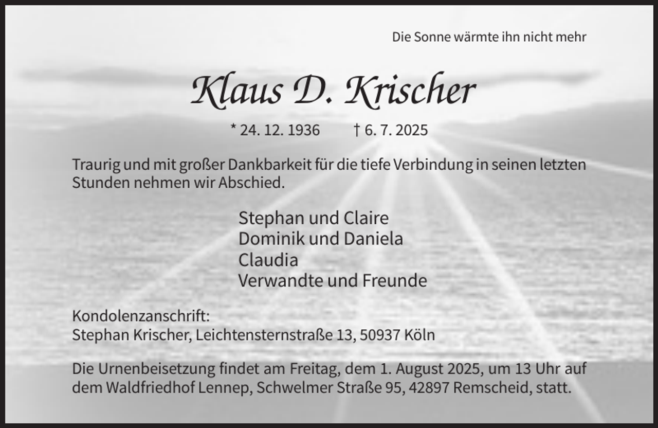 <p>Die Sonne wärmte ihn nicht mehr</p><p>Klaus D. Krischer<br />* 24. 12. 1936</p><p>† 6. 7. 2025</p><p>Traurig und mit großer Dankbarkeit für die tiefe Verbindung in seinen letzten<br />Stunden nehmen wir Abschied.</p><p>Stephan und Claire<br />Dominik und Daniela<br />Claudia<br />Verwandte und Freunde<br />Kondolenzanschrift:<br />Stephan Krischer, Leichtensternstraße 13, 50937 Köln<br />Die Urnenbeisetzung findet am Freitag, dem 1. August 2025, um 13 Uhr auf<br />dem Waldfriedhof Lennep, Schwelmer Straße 95, 42897 Remscheid, statt.</p>