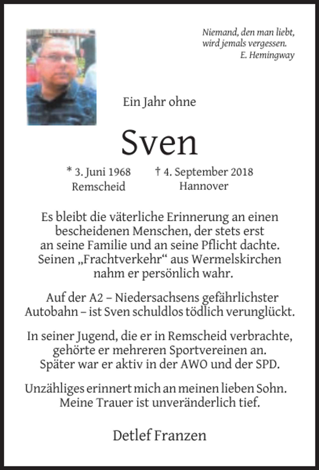 <p>Niemand, den man liebt,<br />wird jemals vergessen.<br />E. Hemingway</p><p>Ein Jahr ohne</p><p>Sven</p><p>* 3. Juni 1968<br />Remscheid</p><p>† 4. September 2018<br />Hannover</p><p>Es bleibt die väterliche Erinnerung an einen<br />bescheidenen Menschen, der stets erst<br />an seine Familie und an seine Pflicht dachte.<br />Seinen „Frachtverkehr“ aus Wermelskirchen<br />nahm er persönlich wahr.<br />Auf der A2 – Niedersachsens gefährlichster<br />Autobahn – ist Sven schuldlos tödlich verunglückt.<br />In seiner Jugend, die er in Remscheid verbrachte,<br />gehörte er mehreren Sportvereinen an.<br />Später war er aktiv in der AWO und der SPD.<br />Unzähliges erinnert mich an meinen lieben Sohn.<br />Meine Trauer ist unveränderlich tief.</p><p>Detlef Franzen</p>